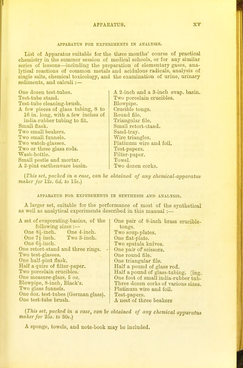 APPAEATOS. xr APPARATUS FOB EXPEKIMENTS IN ANALYSIS. List of Apparatus suitable for the three months' course of practical chemistry in the summer session of medical schools, or for any similar series of lessons—including the preparation of elementary gases, ana- lytical reactions of common metals and acidulous radicals, analysis of single salts, chemical toxicology, and the examination of urine, urinary sediments, and calculi:— One dozen test-tubes. Test-tube stand. Test-tube cleaning-brush. A few pieces of glass tubing, 8 to 16 in. long, with a few inches of india-rubber tubing to fit. Small flask. Two small beakers. Two small funnels. Two watch-glasses. Two or three glass rods. Wasb-bottle. Small pestle and mortar. A 2-pint earthenware basin. A 2-ineh and a 3-inch evap. basia. Two porcelain crucibles. Blowpipe. Crucible tongs. Bound file. Triangular file. Small retort-stand. Sand-tray. Wu'e triangles. Platinum wire and foiL Test-papers. Filter-paper. Towel. Two dozen corks. {This set, packed in a case, can be ohtainecl of any chemical-apparatus maker for 12s. 6d. to 15s.) APPAKATUS FOB EXPERIMENTS IN SYNTHESIS ANI> ANALYSIS. A larger set, suitable for the performance of most of the synthetical as well as analytical experiments described in this manual :— A set of evaporating-basins, of the following sizes :— One 8i^-inch. One 4-inch. One 7i inch. Two 3-inch. One 64-inch. One retort-stand and three rings. • Two test-glasses. One half-pint flask. Half a quire of filter-paper. Two porcelain crucibles. One measure-glass, 6 oz. Blowpipe, 8-inch, Black's. Two glass funnels. One do7,. test-tubes (German glass). One test-tube brush. One pair of 8-inch brass crucible- tongs. Two soup-plates. One flat-plate. Two spatula knives. One pair of scissors. One round file. One triangular file. Half a pound of glass rod. Half a pound of glass-tubing, [ing. One foot of small india-rubber tub- Three dozen corks of various sizes. Platinum wire and foU. Test-papers. A nest of three beakers (This set, packed in a case, can be obtained of any chemical apparatus maker for 25». to SOs.) A sponge, towels, and note-book may be included.