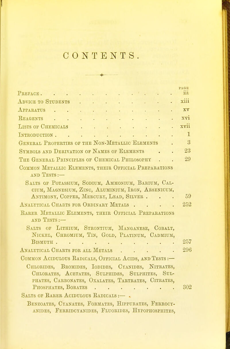 CONTENTS. PA.SE Pkepace ■ . . . iii Advice to Students xiii Apparatus xv Eeagents xvi Lists op Chemicals xvii Introduction 1 General Properties of the Non-Metallic Elements . 3 Symbols and Derivation of Names of Elements . . 23 The General Principles of Chemical Philosophy . . 29 Common Metallic Elements, their Official Preparations AND Tests :— Salts of Potassium, Sodium, Ammonium, Barium, Cal- cium, Magnesium, Zinc, Aluminium, Iron, Arsenicum, Antimony, Copper, Mercury, Lead, Silver ... 59 Analytical Charts for Ordinary Metals .... 252 Earer Metallic Elements, their Official Preparations AND Tests :— Salts of Lithium, Strontium, Manganese, Cobalt, Nickel, Chromium, Tin, Gold, Platinum, Cadmium, Bismuth 257 Analytical Ghauts for all Metals 296 Common Acidulous Eadicals, Official Acids, and Tests :— Chlorides, Bromides, Iodides, Cyanides, Nitrates, Chlorates, Acetates, Sulphides, Sulphites, Sul- phates, Carbonates, Oxalates, Tartrates, Citrates, Phosphates, Borates 302 Salts of Earer Acidulous Eadicals :— . Benzoates, Cyanates, Formates, Hipfurates, Ferrocy- ANiDES, Ferridcyanides, Fluorides, Hypophospuites,