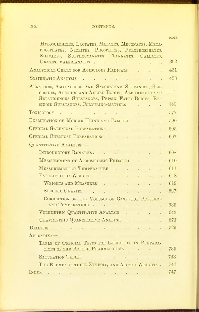 PAGE HyposuLPUiTES, Lactates, Malates, Meconates, Meta- PHOSPHATES, NlTEITES, PHOSPHITES, PYROPHOSPHATES, Silicates, SuLPHocrANATES, Tanxates, Gallates, Urates, Valerianates 392 Analytical Chart for Acidulous Eadicals . . . 431 Systematic Analysis 433 Alkaloids, Amylaceous, and Saccharine Subtances, Glu- cosiDEs, Alcohol and Allied Bodies, Albumenoid and Gelatigenous Substances, Pepsin, Fatty Bodies, Ee- siNoiD Substances, Colouring-matters . . . 445 Toxicology 577 Examination of Morbid Urine and Calculi . . . 590 Official Galenical Preparations , . . . . 605 Official Chemical Preparations 607 Quantitative Analysis :— Introdtjctort Eemarks . . . ' . . . . 608 Measurement of Atmospheric Pressure . . . • 610 Measurement of Temperature . . . . . 611 Estimation of Weight . 618 Weights and Measures 619 Specific Gravity 627 Correction of the Yolume of Gases for Pressure AND Temperature 635 YoLUMETRic Quantitative Analysis .... 643 Gravimetric Quantitative Analysis .... 673 Dialysis 729 Appendix :— Table of Official Tests for Impurities in Prepara- tions op the British Pharmacopceia . . . 735 Saturation Tables .... ... 743 The Elements, their Symbols, and Atomic Weights . 744 Index 747