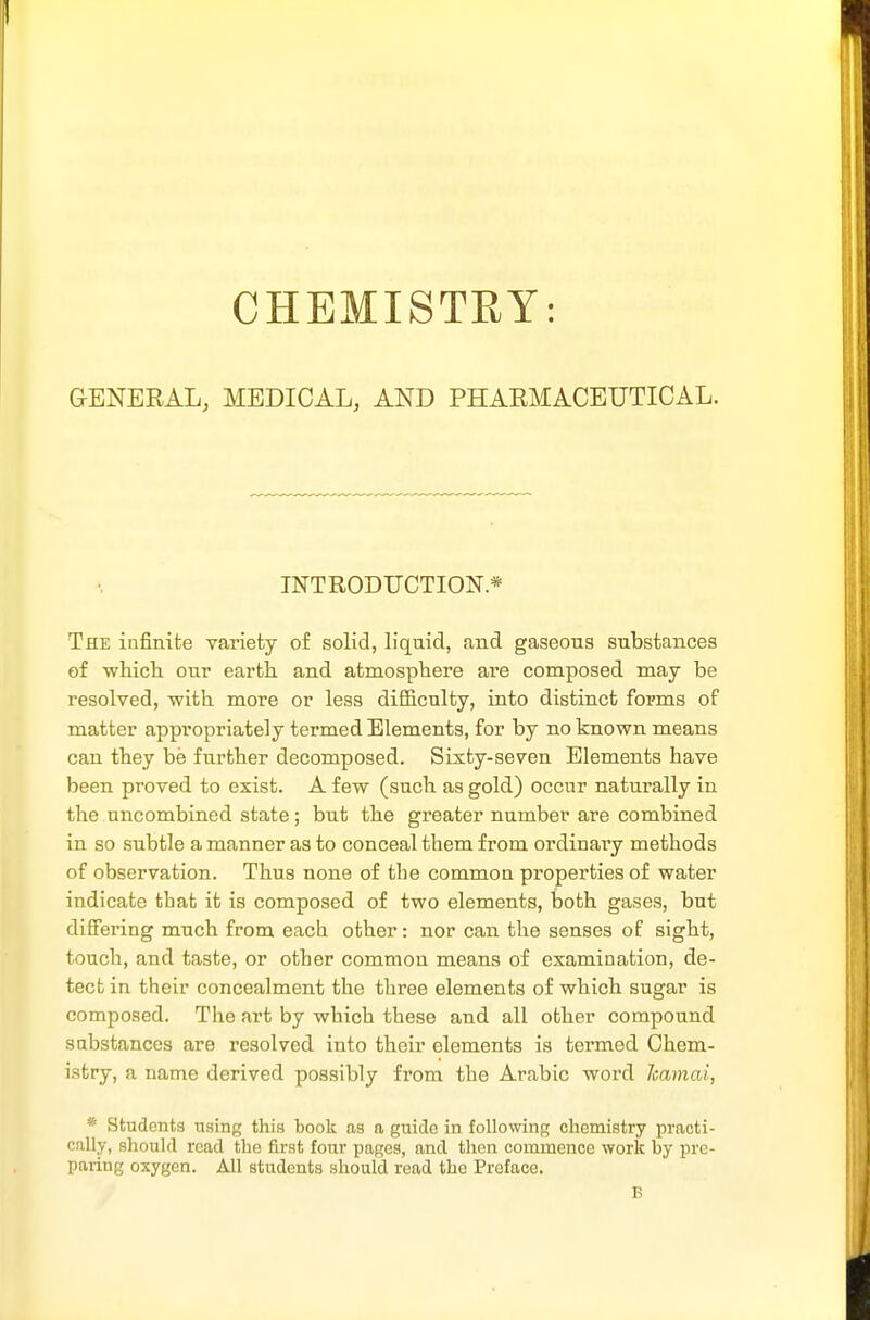 CHEMISTRY: GENEEAL, MEDICAL, AND PHAEMACEUTICAL. INTRODUCTION* The infinite variety of solid, liquid, and gaseons substances of whicli our earth and atmosphere are composed may be resolved, with more or less difficulty, into distinct forms of matter appropriately termed Elements, for by no known means can they be further decomposed. Sixty-seven Elements have been proved to exist. A few (such as gold) occur naturally in the uncombined state; but the greater number are combined in so subtle a manner as to conceal them from ordinary methods of observation. Thus none of the common properties of water indicate tbat it is composed of two elements, both gases, but differing much from each other: nor can the senses of sight, touch, and taste, or other common means of examination, de- tect in their concealment the three elements of which sugar is composed. The art by which these and all other compound substances are resolved into their elements is termed Chem- istry, a name derived possibly from the Arabic word hamai, * Students using this book as a guide in following chemistry practi- cally, should road the first four pages, and then commence work by pre- paring oxygen. All students should read the Preface. B