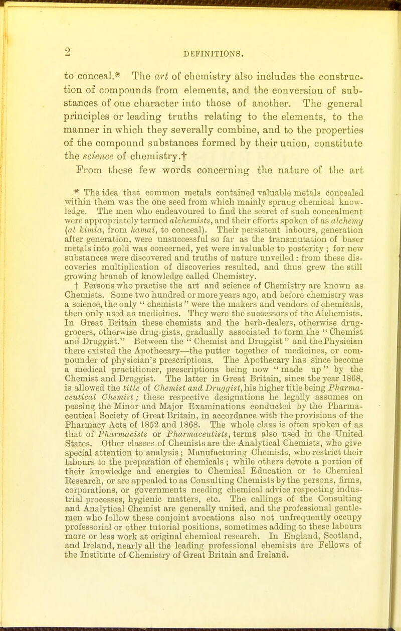 to conceal.* The art of chemistry also includes the construc- tion of compounds from elements, and the conversion of sub- stances of one character into those of another. The general principles or leading truths relating to the elements, to the manner in which they severally combine, and to the properties of the compound substances formed by their union, constitute the science of chemistry.f From these few words concerning the natui'e of the art * The idea that common metals contained valuable metals concealed within them was the one seed from which maialy siDruug chemical know- ledge. The men who endeavoured to find the secret of such concealment were appropriately termed alchemists, and their efforts spoken of as alchemy {al kimia, from kamai, to conceal). Then* persistent labours, generation after generation, were unsuccessful so far as the transmutation of baser metals into gold was concerned, yet were invaluable to posterity ; for new substances were discovered and truths of nature unveiled : from these dis- coveries multiplication of discoveries resulted, and thus grew the still growing branch of knowledge called Chemistry. t Persons who practise the art and science of Chemistry are known as Chemists. Some two hundi-ed or more years ago, and before chemistry was a science, the only  chemists  were the makers and vendors of chemicals, then only used as medicines. They were the successors of the Alchemists. In Great Britain these chemists and the herb-dealers, otherwise drug- grocers, othei-wise di'ug-gists, gradually associated to form the  Chemist and Druggist. Between the  Chemist and Druggist and the Physician there existed the Apothecary—the putter together of medicLues, or com- pounder of physician's prescriptions. The Apothecaiy has since become a medical practitioner, prescriptions being now  made up  by the Chemist and Druggist. The latter in Great Britain, since the year 1868, is allowed the title of Chemist and Druggist,his higher title being Pharma- ceutical Chemist; these resjoective designations he legally assumes on passing the Minor and Major Examinations conducted by the Pharma- ceutical Society of Great Britain, in accordance with the provisions of the Pharmacy Acts of 1852 and 1868. The whole class is often spoken of as that of Pharmacists or Pharmaceutists, terms also used in the United States. Other classes of Chemists are the Analytical Chemists, who give special attention to analysis ; Manufacturing Chemists, who restrict their labours to the preparation of chemicals ; whUe others devote a portion of their knowledge and energies to Chemical Education or to Chemical Eesearch, or are appealed to as Consulting Chemists by the persons, firms, corporations, or governments needing chemical advice respecting indus- trial processes, hygienic matters, etc. The callings of the Consulting and Analytical Chemist are generally united, and the professional gentle- men who follow these conjoint avocations also not unfrequently occupy professorial or other tutorial positions, sometimes adding to these labours more or less work at original chemical research. In England, Scotland, and Ireland, nearly all the leading professional chemists are Fellows of the Institute of Chemistry of Great Britain and L-eland.