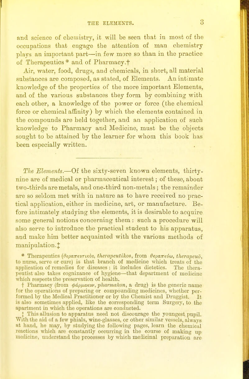 and science of cheinistiy, it will be seen that in most of the occnpations that engage the attention of man chemisti-y plays an important part—in few more so than in the practice of Therapeutics * and of Pharmacy.f Air, water, food, drugs, and chemicals, in short, all material substances ai'e composed, as stated, of Elements. An intimate knowledge of the properties of the more important Elements, and of the various substances they form by combining with each other, a knowledge of the power or force (the chemical force or chemical afiBuity) by which the elements contained in the compounds are held together, and an application of such knowledge to Pharmacy and Medicine, must be the objects sought to be attained by the learner for whom this book has been especially written. The Elements.—Of the sixty-seven known elements, thirty- nine are of medical or pharmaceutical interest; of these, about two-thirds are metals, and one-third non-metals ; the remainder are so seldom met with in nature as to have received no pi'ac- tical application, either in medicine, art, or manufacture. Be- fore intimately studying the elements, it is desirable to acquire some general notions concerning them : such a procedure will also serve to introduce the practical student to his apparatus, and make him better acquainted with the various methods of manipulation.J * Therapeutics {depaTrevriK&i, therapcutikos, from Oepaireiu, therapeuO, to mirse, serve or cure) is that branch of medicine which treats of the application of remedies for diseases : it includes dietetics. The thera- peutist also takes cognizance of hygiene—that department of medicine which respects the preservation of health. t Pharmacy (from (pdpfMaKov, pharmakon, a drug) is the generic name for the operations of preparing or compounding medicines, whether per- formed by the Medical Practitioner or by the Chemist and Druggist. It is also sometimes applied, like the conesponding term Surgery, to the apartment in which the operations are conducted. { This allusion to apparatus need not discourage the youngest pupil. With the aid of a few phials, wine-glasses, or other similar vessels, always at hand, he may, by studying the following pages, learn the chemical reactions which are constantly occurring in the course of making up medicine, understand the processes by which medicinal preparation are