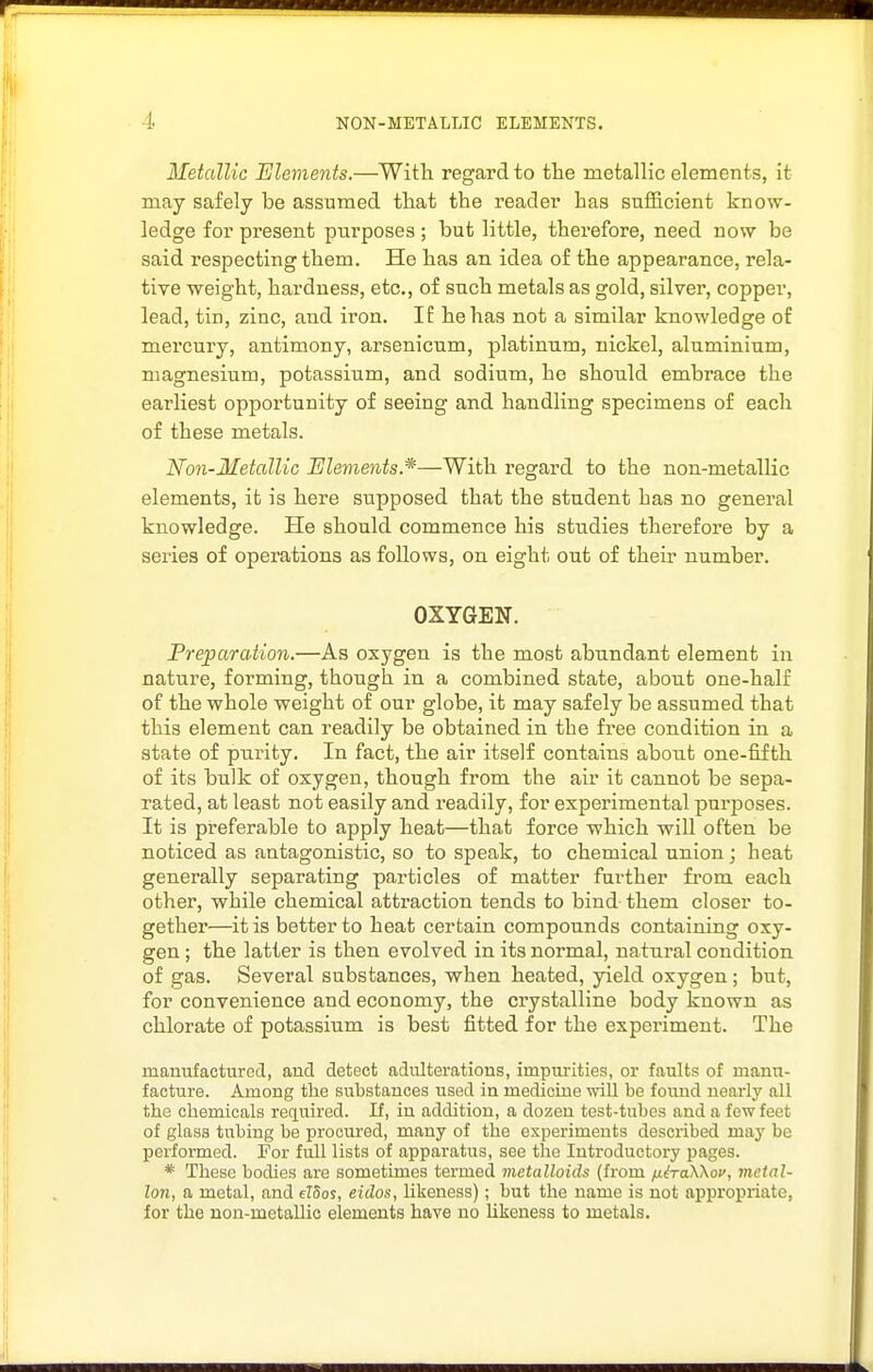 Metcdlic Elements.—With regard to the metallic elements, it may safely be assumed that the reader has sufficient know- ledge for present purposes ; but little, therefore, need now be said respecting them. He has an idea of the appearance, rela- tive weight, hardness, etc., of such metals as gold, silver, copper, lead, tin, zinc, and iron. If he has not a similar knowledge of mercury, antimony, arsenicum, platinum, nickel, aluminium, magnesium, potassium, and sodium, he should embrace the earliest opportunity of seeing and handling specimens of each of these metals. Non-Metallic Elements.*—With regard to the non-metallic elements, it is here supposed that the student has no general knowledge. He should commence his sttidies therefore by a series of operations as follows, on eight out of their number. OXYGEN. Preparation.—As oxygen is the most abundant element in nature, forming, though in a combined state, about one-half of the whole weight of our globe, it may safely be assumed that this element can readily be obtained in the free condition in a state of purity. In fact, the air itself contains about one-fifth of its bulk of oxygen, though from the air it cannot be sepa- rated, at least not easily and readily, for experimental pui'poses. It is preferable to apply heat—that force which will often be noticed as antagonistic, so to speak, to chemical union; heat generally separating particles of matter further from each other, while chemical attraction tends to bind them closer to- gether—it is better to heat certain compounds containing oxy- gen ; the latter is then evolved in its normal, natural condition of gas. Several substances, when heated, yield oxygen ; but, for convenience and economy, the crystalline body known as chlorate of potassium is best fitted for the experiment. The manufactured, and detect adulterations, impurities, or faults of manu- facture. Among the substances used in medicine will be found nearly all the chemicals required. If, in addition, a dozen test-tubes and a few feet of glass tubing be procured, many of the experiments described may be performed. For full lists of apparatus, see the Introductory pages. * These bodies are sometimes termed metalloids (from fih-aWov, metal- Ion, a metal, and eldos, eidos, likeness); but the name is not appropriate, for the non-metallio elements have no Ukeness to metals.