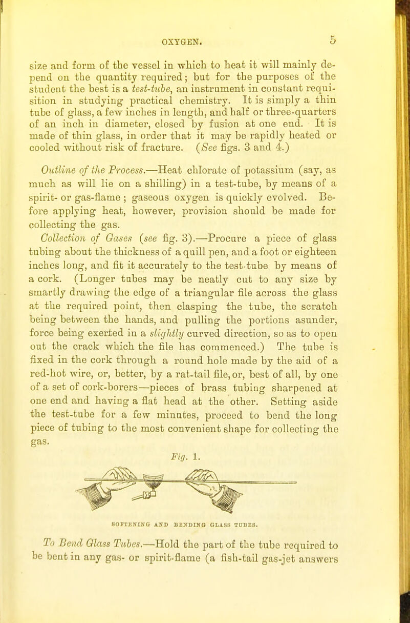 size and form of the vessel in wliicli to lieafc it will mainly de- pend on the quantity required; but for the purposes of the student the best is a test-tube, an instrument in constant requi- sition in studying practical chemistry. It is simply a thin tube of glass, a few inches in length, and half or three-quarters of an inch in diameter, closed by fusion at one end. It is made of thin glass, in order that it may be rapidly heated or cooled without risk of fracture. (See figs. 3 and 4.) Outline of the Process.—Heat chlorate of potassium (say, as much as will lie on a shilling) in a test-tube, by means of a spirit- or gas-flame ; gaseous oxygen is quickly evolved. Be- fore applying heat, however, provision should be made for collecting the gas. Collection of Gases (see fig. 3).—Procare a piece of glass tubing about the thickness of a qaill pen, and a foot or eighteen inches long, and fit it accurately to the test-tube by means of a cork. (Longer tabes may be neatly cut to any size by smartly drawing the edge of a triangular file across the glass at the required point, then clasping the tube, the scratch being between the hands, and pulling the portions asunder, force being exerted in a slightly curved direction, so as to open out the crack which the file has commenced.) The tube is fixed in the cork through a round hole made by the aid of a red-hot wire, or, better, by a rat-tail file, or, best of all, by one of a set of cork-borers—pieces of brass tubing sharpened at one end and having a flat head at the other. Setting aside the test-tube for a few minutes, proceed to bend the long piece of tubing to the most convenient shape for collecting the gas. Fig. 1. SOFIUNING AND DEKDINO GLASS TDDES. To Bend Glass Tubes.—Hold the part of the tube required to be bent in any gas- or spirit-flame (a fish-taQ gas-jet answers