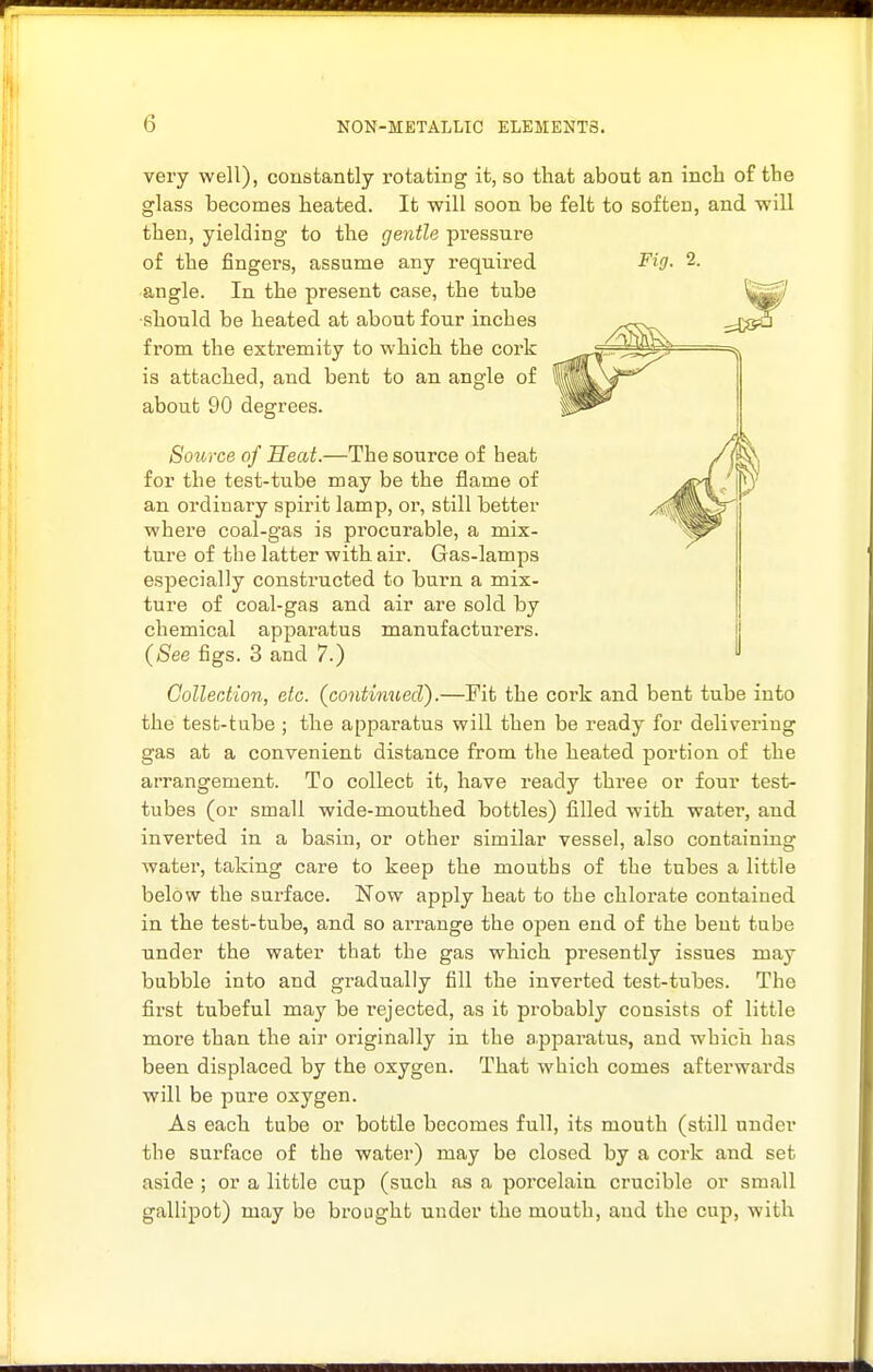 very well), constantly I'otating it, so that about an inch of the glass becomes heated. It will soon be felt to soften, and will then, yielding to the gentle pressure of the fingers, assume any required 2. angle. In the present case, the tube ■should be heated at about four inches from the extremity to which the cork ^^^^z^^giB^ ''^ is attached, and bent to an angle of about 90 degrees. Source of Heat.—The source of beat for the test-tube may be the flame of an ordinary spirit lamp, or, still better where coal-gas is procurable, a mix- ture of the latter with air. Gas-lamps especially constructed to burn a mix- ture of coal-gas and air are sold by chemical apparatus manufacturers. (See figs. 3 and 7.) Gollection, etc. (continued).—Fit the cork and bent tube into the test-tube ; the apparatus will then be ready for delivering gas at a convenient distance from the heated portion of the arrangement. To collect it, have ready thi-ee or four test- tubes (or small wide-mouthed bottles) filled with water, and inverted in a basin, or other similar vessel, also containing water, taking care to keep the mouths of the tubes a little below the surface. Now apply heat to the chlorate contained in the test-tube, and so arrange the open end of the bent tube under the water that the gas which presently issues may bubble into and gi-adually fill the inverted test-tubes. The first tubeful may be rejected, as it probably consists of little more than the air originally in the apparatus, and which has been displaced by the oxygen. That which comes afterwards will be pure oxygen. As each tube or bottle becomes full, its mouth (still under the surface of the water) may be closed by a cork and set aside ; or a little cup (such as a porcelain crucible or small gallipot) may be brought under the mouth, and the cup, with