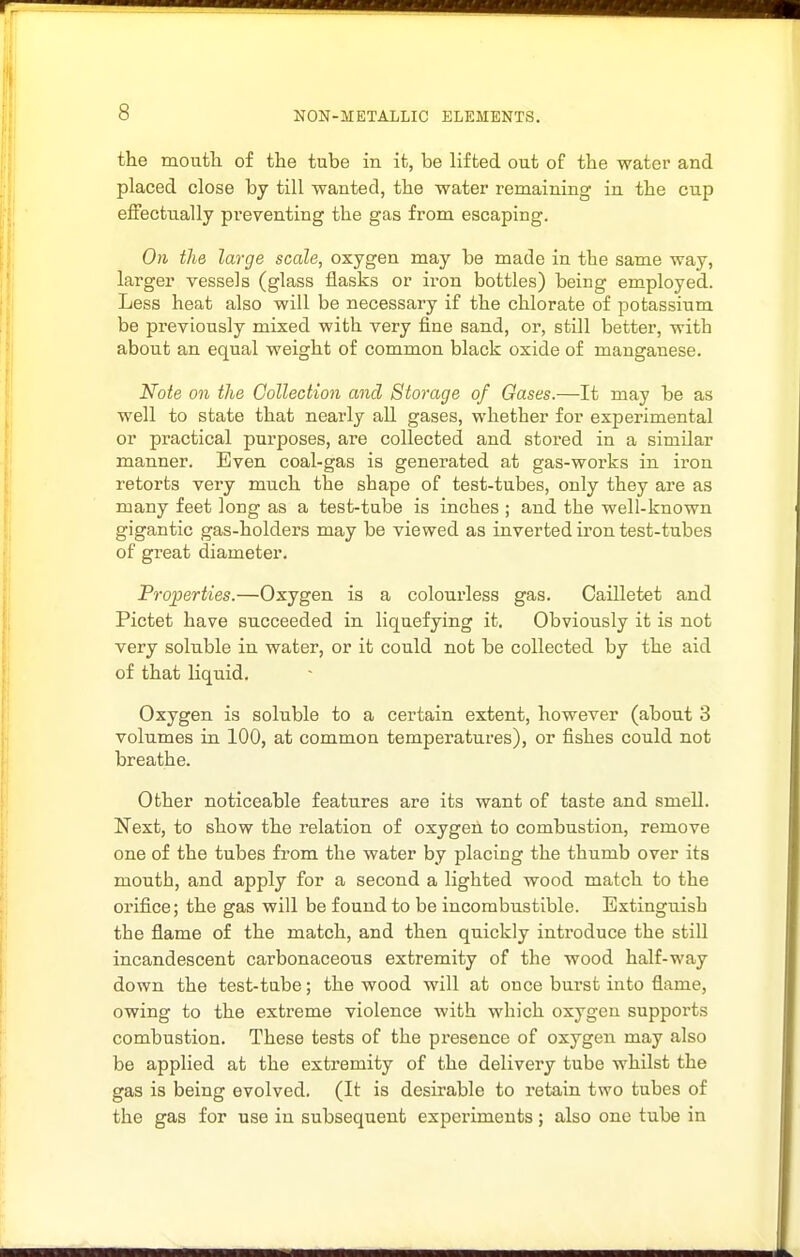 the moutli of the tube in it, be lifted out of the water and placed close by till wanted, the water remaining in the cup efFecttially preventing the gas from escaping. On the large scale, oxygen may be made in the same way, larger vessels (glass flasks or ii'on bottles) being employed. Less heat also will be necessary if the chlorate of potassium be previously mixed with very fine sand, or, still better, with about an equal weight of common black oxide of manganese. Note on the Collection and Storage of Gases.—It may be as well to state that nearly all gases, whether for experimental or practical purposes, are collected and stored in a similar manner. Even coal-gas is generated at gas-works in iron retorts very much the shape of test-tubes, only they are as many feet long as a test-tube is inches ; and the well-known gigantic gas-holders may be viewed as inverted iron test-tubes of great diameter. Properties.—Oxygen is a colourless gas. Cailletet and Pictet have succeeded in liquefying it. Obviously it is not very soluble in water, or it could not be collected by the aid of that liquid. Oxygen is soluble to a certain extent, however (about 3 volumes in 100, at common temperatures), or fishes could not breathe. Other noticeable features are its want of taste and smell. Next, to show the relation of oxygen to combustion, remove one of the tubes fi-om the water by placing the thumb over its mouth, and apply for a second a lighted wood match to the orifice; the gas will be found to be incombustible. Extinguish the flame of the match, and then quickly introduce the still incandescent carbonaceous extremity of the wood half-way down the test-tube; the wood will at once burst into flame, owing to the extreme violence with which oxygen supports combustion. These tests of the presence of oxygen may also be applied at the extremity of the delivery tube whilst the gas is being evolved. (It is desirable to retain two tubes of the gas for use in subsequent experiments; also one tube in