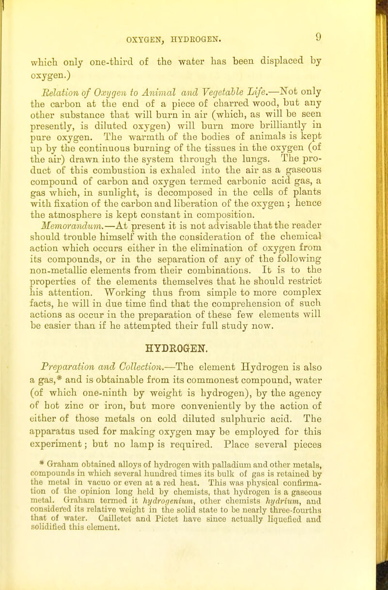 OXYGENj HYDEOGEN. whicli only one-third of the water has been displaced by oxygen.) Relation of Oxygen to Animal and Vegetahle Life.—Not only the carbon at the end of a piece of charred wood, but any other substance that will burn in air (which, as will be seen presently, is diluted oxygen) will burn more brilliantly in pure oxygen. The warmth of the bodies of animals is kept up by the continuous burning of the tissues in the oxygen (of the air) di'awn into the system through the lungs. The pro- duct of this combustion is exhaled into the air as a gaseous compound of carbon and oxygen termed carbonic acid gas, a gas which, in sunlight, is decomposed in the cells of plants with fixation of the carbon and liberation of the oxygen ; hence the atmosphere is kept constant in composition. Memorandum.—At present it is not advisable that the reader should trouble himself with the consideration of the chemical action which occurs either in the elimination of oxygen from its compounds, or in the separation of any of the following non-metallic elements from their combinations. It is to the properties of the elements themselves that he should restrict his attention. Working thus from simple to more complex facts, he will in due time find that the comprehension of such actions as occur in the preparation of these few elements will be easier than if he attempted their full study now. HYDROGEN. Freparation and Collection,.—The element Hydrogen is also a gas,* and is obtainable from its commonest compound, water (of which one-ninth by weight is hydrogen), by the agency of hot zinc or iron, but more conveniently by the action of either of those metals on cold diluted sulphiiric acid. The apparatus used for making oxygen may be employed for this experiment; but no lamp is required. Place several pieces * Graham obtained alloys of hydrogen with palladium and other metals, compounds in which several hundred times its bulk of gas is retained by the metal in vacuo or even at a red heat. This was physical confirma- tion of the opinion long held by chemists, that hydrogen is a gaseous metal. Graham tenned it hydrorjenium, other chemists hydriuvi, and considei'ed its relative weight in the solid state to be nearly three-fourths that of water. Cailletet and Pictet have since actually liquefied and solidified this element.