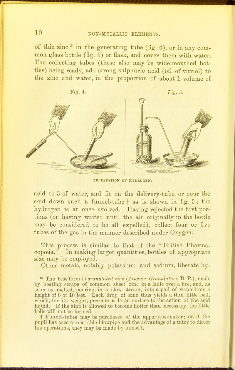 of thin zinc* in the generating tube (fig. 4), or in any com- mon glass bottle (fig. 5) or flask, and cover them with water. The collecting tubes (these also may be wide-mouthed bot- tles) being ready, add strong sulphuric acid (oil of vitriol) to the zinc and water, in the proportion of about 1 volume of Fig. 4. Fig. 5. PnEPAEiTION OP HYDnOGEN. acid to 5 of water, and fit on the delivery-tube, or pour the acid down such a funnel-tube f as is shown in fig. 5 ; the hydrogen is at once evolved. Having rejected the first por- tions (or having waited until the air originally in the bottle may be considered to be all expelled), collect four or five tubes of the gas in the manner described under Oxygen. This process is similar to that of the  British Pharma- copoeia. In making larger quantities, bottles of appropriate size may be employed. Other metals, notably potassium and sodium, liberate by- * The best form is granulated zinc (Zincum Granulatum, B. P.), made by heating scraps of common sheet zinc in a ladle over a fire, and, as soon as melted, poming, in a slow stream, into a pail of water from a height of 8 or 10 feet. Each drop of zinc thus yields a thin little bell, •which, for its weight, presents a large surface to the action of the acid liquid. If the zinc is allowed to become hotter than necessary, the little bells will not be formed. t Funnel-tubes may be purchased of the apparatus-maker; OT, if the pupil has access to a table blowpipe and the advantage of a tutor to direct his operations, they may be made by himself.