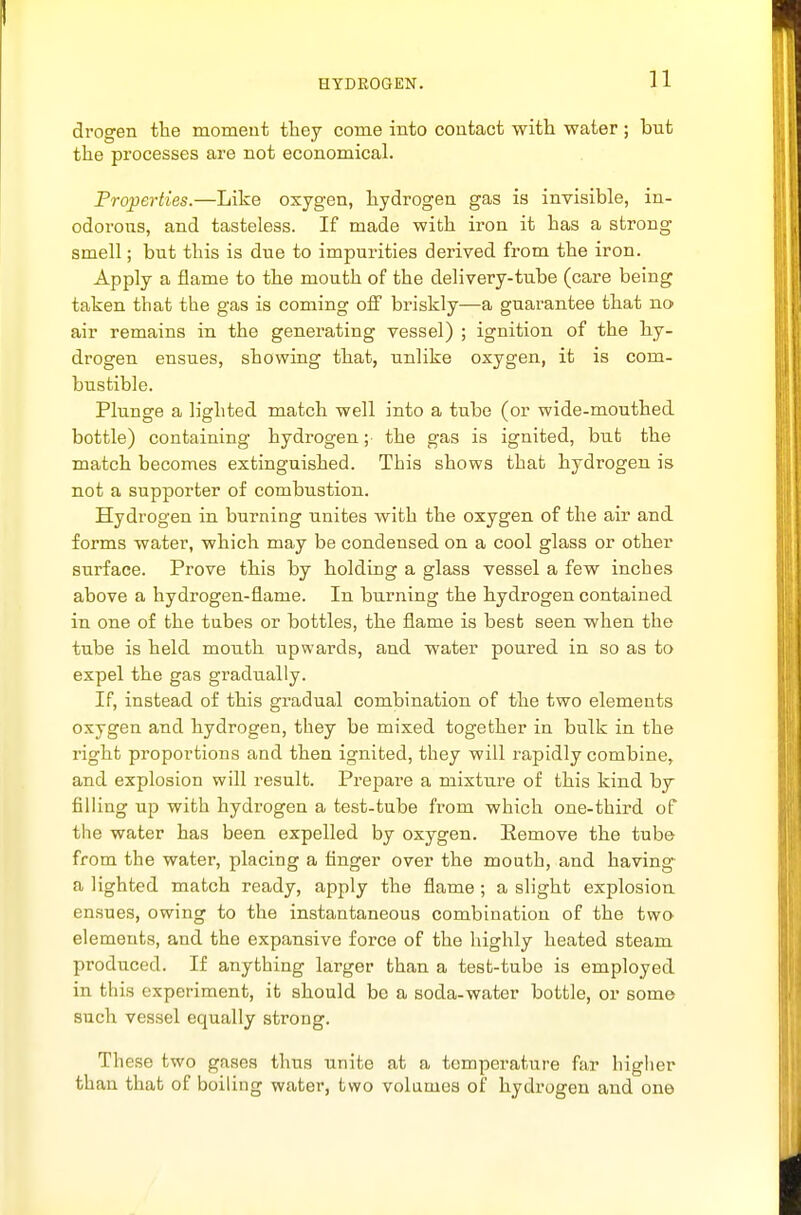 drogen the momeut they come into contact with water ; but the processes are not economical. Properties.—Like oxygen, hydrogen gas is invisible, in- odorous, and tasteless. If made with iron it has a strong smell; but this is due to impurities derived from the iron. Apply a flame to the mouth of the delivery-tube (care being taken that the gas is coming off briskly—a guarantee that no air remains in the generating vessel) ; ignition of the hy- drogen ensues, showing that, unlike oxygen, it is com- bustible. Plunge a lighted match well into a tube (or wide-mouthed bottle) containing hydrogen; the gas is ignited, but the match becomes extinguished. This shows that hydrogen is not a supporter of combustion. Hydrogen in burning unites with the oxygen of the air and forms water, which may be condensed on a cool glass or other surface. Prove this by holding a glass vessel a few inches above a hydrogen-flame. In burning the hydrogen contained in one of the tabes or bottles, the flame is best seen when the tube is held mouth upwards, and water poured in so as to expel the gas gradually. If, instead of this gradual combination of the two elements oxygen and hydrogen, they be mixed together in bulk in the right proportions and then ignited, they will rapidly combine^ and explosion will result. Prepare a mixture of this kind by filling up with hydrogen a test-tube from which one-third of the water has been expelled by oxygen. Remove the tube from the water, placing a finger over the mouth, and having' a lighted match ready, apply the flame ; a slight explosion ensues, owing to the instantaneous combination of the two elements, and the expansive force of the highly heated steam produced. If anything larger than a test-tube is employed in this experiment, it should be a soda-water bottle, or some such vessel equally strong. These two gases thus unite at a temperature far liigher than that of boiling water, two volumes of hydrogen and one