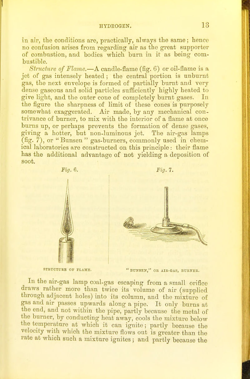 in air, tlie conditions are, practically, always the same; hence no confusion arises from regarding air as the great supporter of combustion, and bodies which burn in it as being com- bustible. Structure of Flame.—A candle-flame (fig. 6) or oil-flame is a jet of gas intensely heated ; the central portion is unburnt gas, the next envelope is formed of partially burnt and very dense gaseous and solid particles snfiiciently highly heated to give light, and the outer cone of completely burnt gases. In the figure the sharpness of limit of these cones is purposely somewhat exaggerated. Air made, by any mechanical con- trivance of burner, to mix with the interior of a flame at once burns up, or perhaps prevents the formation of dense gases, giving a hotter, but non-luminous jet. The air-gas lamps (fig. 7), or Bunsen  gas-burners, commonly used in chem- ical laboratories are constructed on this principle: their flame has the additional advantage of not yielding a deposition of soot. Fig. 6. Fig. 7. STBUCTUBB or FLAME.  BTTNSEIT, OB AIR-GAS, BTONEB. In the air-gas lamp coal-gas escaping from a small orifice draws rather more than twice its volume of air (supplied through adjacent holes) into its column, and the mixture of gas and air passes upwards along a pipe. It only burns at the end, and not within the pipe, partly because the metal of the burner, by conducting heat away, cools the mixture below the temperature at which it can ignite; partly because the velocity with which the mixture flows out is greater than the rate at which such a mixture ignites ; and partly because the
