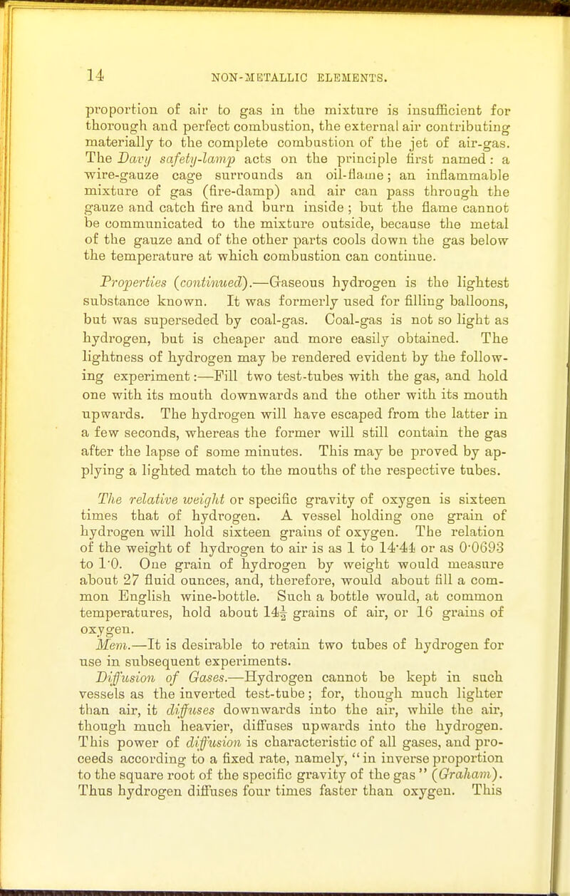 proportion of air to gas in the mixture is insufficient for thorough and perfect combustion, the external air contributing materially to the complete combustion of the jet of air-gas. The Davtj safety-lamp acts on the principle first named : a wire-gauze cage surrounds an oil-flame; an inflammable mixture of gas (fire-damp) and air can pass through the gauze and catch fire and burn inside ; but the flame cannot be communicated to the mixture outside, because the metal of the gauze and of the other parts cools down the gas below the temperature at which combustion can continue. Properties {continued).—Gaseous hydrogen is the lightest substance known. It was formerly used for filling balloons, but was superseded by coal-gas. Coal-gas is not so light as hydrogen, but is cheaper and more easily obtained. The lightness of hydrogen may be rendered evident by the follow- ing experiment:—Fill two test-tubes with the gas, and hold one with its mouth downwards and the other with its mouth upwards. The hydrogen will have escaped from the latter in a few seconds, whereas the former will still contain the gas after the lapse of some minutes. This may be proved by ap- plying a lighted match to the mouths of the respective tubes. The relative weight or specific gravity of oxygen is sixteen times that of hydrogen. A vessel holding one grain of hydrogen will hold sixteen grains of oxygen. The relation of the weight of hydrogen to air is as 1 to 14*44 or as 00693 to I'O. One grain of hydrogen by weight would measure about 27 fluid ounces, and, therefore, would about fill a com- mon English wine-bottle. Such a bottle would, at common temperatures, hold about 14| grains of air, or 16 grains of oxygen. Mem.—It is desirable to retain two tubes of hydrogen for use in subsequent experiments. Diffusion of Gases.—Hydrogen cannot be kept in such vessels as the inverted test-tube; for, though much lighter than air, it diffuses downwards into the air, while the air, though much heavier, diS'uses upwards into the hydrogen. This power of diffhision is characteristic of all gases, and pro- ceeds according to a fixed rate, namely, in inverse proportion to the square root of the specific gravity of the gas  (Graham). Thus hydrogen diffuses four times faster than oxygen. This