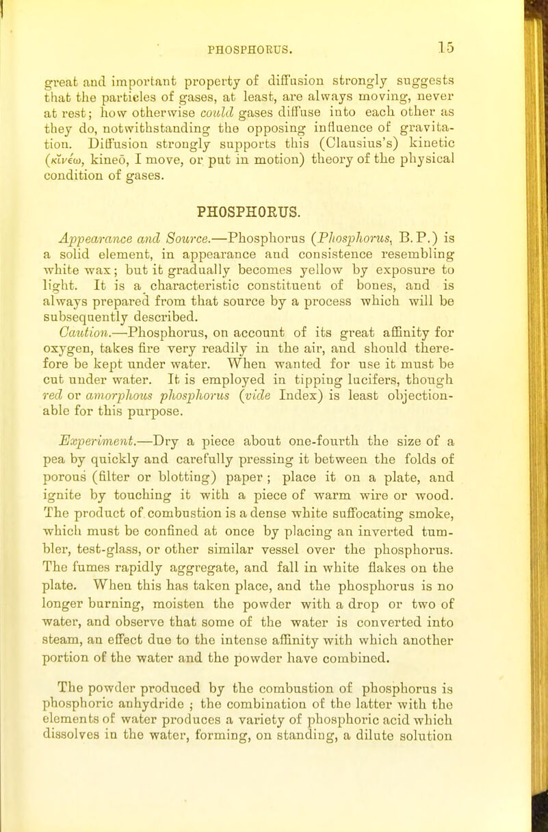 great and important property of diffusion strongly suggests that the particles of gases, at least, are always moving, never at rest; how otherwise coz^y gases ditFuse into each other as they do, notwithstanding the opposing inflaence of gravita- tion. Diffusion strongly supports this (Clausius's) kinetic {lavid), kineo, I move, or put in motion) theory of the physical condition of gases. PHOSPHORUS. Appearance and Source.—Phosphorus (Phosphorus, B.P.) is a solid element, in appearance and consistence resembling ■white wax; but it gradually becomes yellow by exposure to light. It is a characteristic constituent of bones, and is always prepared from that source by a process which will be subsequently described. Caution.—Phosphorus, on account of its great affinity for oxygen, takes fire Tery readily in the air, and should there- fore be kept under water. When wanted for use it must be cut under water. It is employed in tipping lucifers, though red or amorphous phosphorus (vide Index) is least objection- able for this purpose. Experiment.—Dry a piece about one-fourth the size of a pea by quickly and carefully pressing it between the folds of porous (filter or blotting) paper ; place it on a plate, and ignite by touching it with a piece of warm wire or wood. The product of combustion is a dense white suffocating smoke, which must be confined at once by placing an inverted tum- bler, test-glass, or other similar vessel over the phosphorus. The fumes rapidly aggregate, and fall in white flakes on the plate. When this has taken place, and the phosphorus is no longer burning, moisten the powder with a drop or two of water, and observe that some of the water is converted into steam, an effect due to the intense afiinity with which another portion of the water and the powder have combined. The powder produced by the combustion of phosphorus is phosphoric anhydride ; the combination of the latter with the elements of water produces a variety of phosphoric acid which dissolves in the water, forming, on standing, a dilute solution