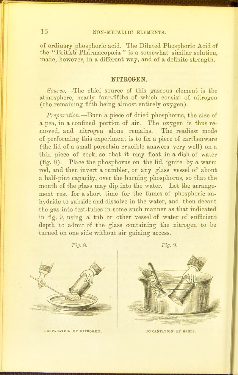 of ordinary phosphoric acid. The Diluted Phosphoric Acid of the British Pharmacopoeia  is a somewhat similar solution, made, however, in a different way, and of a definite strength. Source.—The chief source of this gaseous element is the atmosphere, neai-ly four-fifths of which consist of nitrogen (the remaining fifth being almost entirely oxygen). Freparation.—Burn a piece of dried phosphorus, the size of a pea, in a confined portion of air. The oxygen is thus re- ruoved, and nitrogen alone remains. The readiest mode of performing this experiment is to fix a jDiece of earthenware (the lid of a small porcelain crucible answers very well) on a thin piece of cork, so that it may float in a dish of water (fig. 8). Place the phosphorus on the lid, ignite by a warm rod, and then invert a tumbler, or any glass vessel of about a half-pint capacity, over the burning phosphorus, so that the mouth of the glass may dip into the water. Let the arrange- ment rest for a short time for the fumes of phosphoric an- hydride to subside and dissolve in the water, and then decant the gas into test-tubes in some such manner as that indicated in fig. 9, using a tub or other vessel of water of sufficient depth to admit of the glass containing the nitrogen to be turned on one side without air gaining access. NITROGEN. Fig. 8. Fig. 9. PBEPAEATION OP NIinoGEIT. UKCANIATIOX OF GASrS.