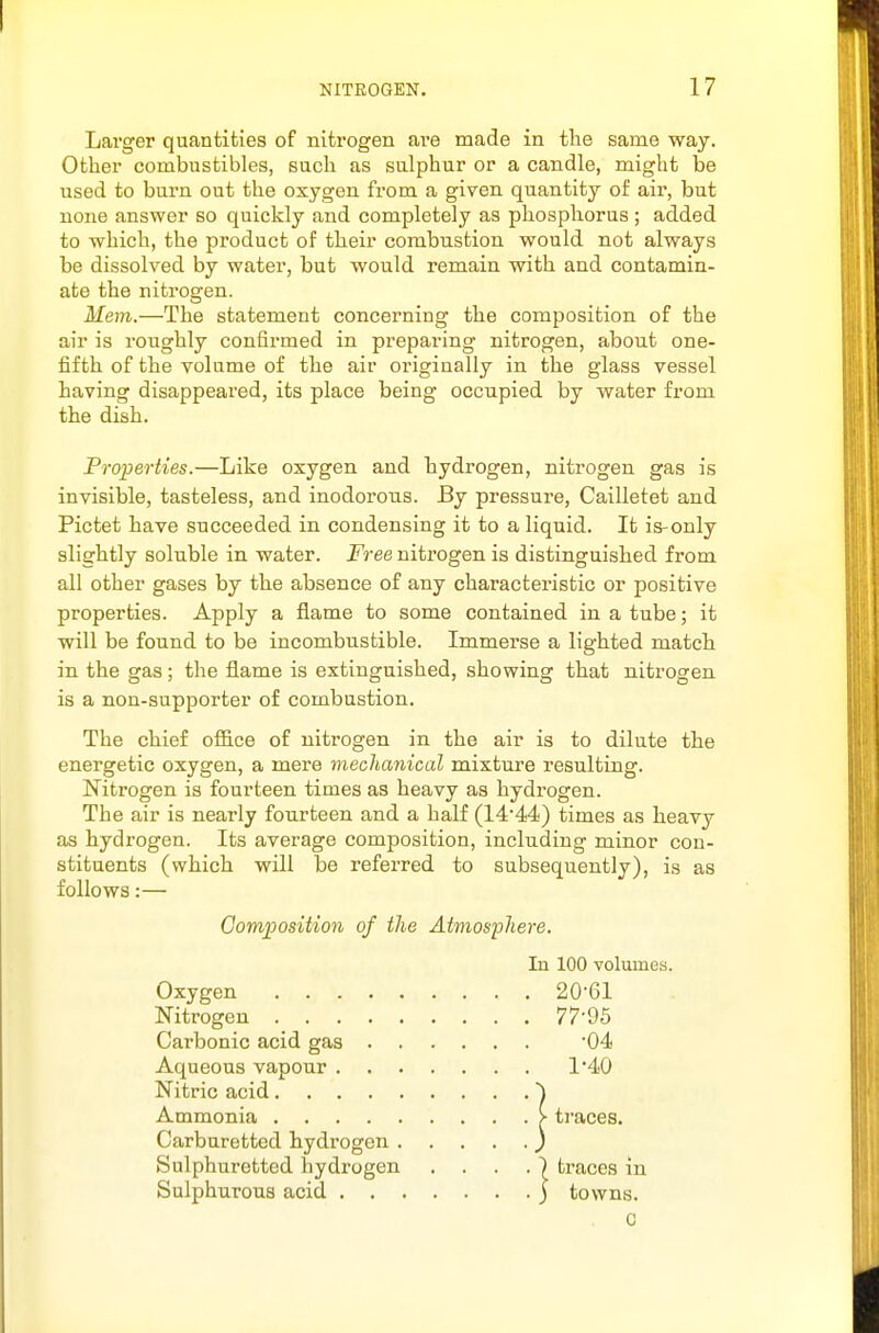 Larger quantities of nitrogen are made in the same way. Other combustibles, such as sulphur or a candle, might be used to burn out the oxygen from a given quantity of aii, but none answer so quickly and completely as phosphorus ; added to which, the product of their combustion would not always be dissolved by water, but would remain with and contamin- ate the nitrogen. Mem.—The statement concerning the composition of the air is roughly confirmed in preparing nitrogen, about one- fifth of the volume of the air originally in the glass vessel having disappeared, its place being occupied by water from the dish. Properties.—Like oxygen and hydrogen, nitrogen gas is invisible, tasteless, and inodorous. By pressure, Cailletet and Pictet have succeeded in condensing it to a liquid. It is-only slightly soluble in water. Free nitrogen is distinguished from all other gases by the absence of any characteristic or positive properties. Apply a flame to some contained in a tube; it will be found to be incombustible. Immerse a lighted match in the gas; the flame is extinguished, showing that nitrogen is a non-supporter of combustion. The chief office of nitrogen in the air is to dilute the energetic oxygen, a mere mechanical mixture resulting. Nitrogen is fourteen times as heavy as hydrogen. The air is nearly fourteen and a half (14'44) times as heavy as hydrogen. Its average composition, including minor con- stituents (which will be referred to subsequently), is as follows:— Composition of the Atmosphere. In 100 volumes. Oxygen 20'61 Nitrogen 77'96 Carbonic acid gas '04 Aqueous vapour 140 Nitric acid ') Ammonia > traces. Carburetted hydrogen } Sulphuretted hydrogen ....) traces in Sulphurous acid ) towns. C