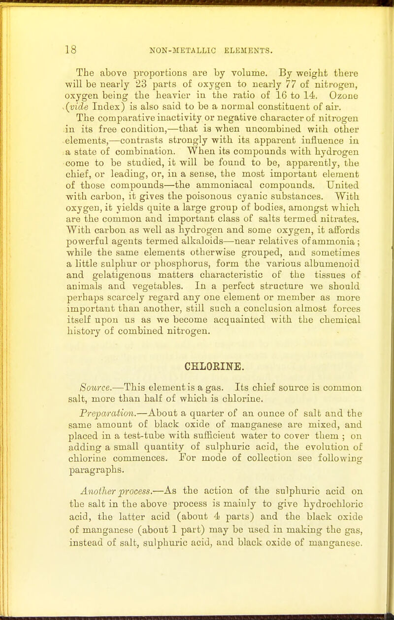 The above proportions are by volume. By weight there will be nearly 23 parts of oxygen to nearly 77 of nitrogen, oxygen being the heavier in the ratio of 16 to 14. Ozone .(vide Index) is also said to be a normal constituent of air. The comparative inactivity or negative character of nitrogen in its free condition,—that is when uncombined with, other elements,—contrasts strongly with its apparent influence in a state of combination. When its compounds with, hydrogen come to be studied, it will be found to be, apparently, the chief, or leading, or, in a sense, the most important element of those compounds—the ammoniacal compounds. United with carbon, it gives the poisonous cyanic substances. With oxygen, it yields quite a large group of bodies, amongst which, are the common and important class of salts termed nitrates. With carbon as well as hydrogen and some oxygen, it aSbrds powerful agents termed alkaloids—near relatives of ammonia; while the same elements otherwise grouped, and sometimes a little sulphur or phosphorus, form the various albumenoid and gelatigenous matters characteristic of the tissues of animals and vegetables. In a perfect structure we should perhaps scarcely regard any one element or member as more important than another-, still such, a conclusion almost forces itself upon us as we become acquainted with the chemical history of combined nitrogen. CHLORINE, Source.—This element is a gas. Its chief source is common salt, more than half of which is chlorine. Preioaration.—About a quarter of an ounce of salt and the same amount of black oxide of manganese are mixed, and placed in a test-tube with sufficient water to cover them ; on adding a small quantity of sulphuric acid, the evolution of chlorine commences. For mode of collection see following paragraphs. Another process.—As the action of the sulphuric acid on the salt in the above process is mainly to give hydrochloric acid, the latter acid (about 4 parts) and the black oxide of manganese (about 1 part) may be used in making the gas, instead of salt, sulphui-ic acid, and black oxide of manganese.