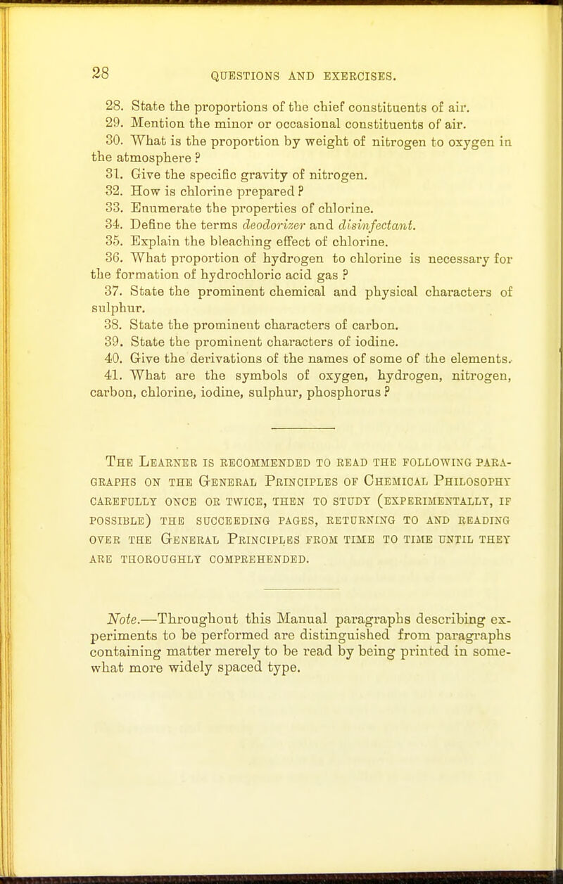 28. State the propoi'tions of the chief constituents of air. 29. Mention the minor or occasional constituents of air. 30. What is the proportion by weight of nitrogen to oxygen in the atmosphere ? 31. Give the specific gravity of nitrogen. 32. How is chlorine prepared ? 33. Enumerate the properties of chlorine. 34. Define the terms deodorizer and disinfectant. 35. Explain the bleaching effect of chlorine. 36. What proportion of hydrogen to chlorine is necessary for the formation of hydrochloric acid gas ? 37. State the prominent chemical and physical characters of sulphur. 38. State the prominent characters of carbon. 39. State the prominent characters of iodine. 40. G-ive the derivations of the names of some of the elements. 41. What are the symbols of oxygen, hydrogen, nitrogen, carbon, chlorine, iodine, sulphur, phosphorus ? The Leaener is recommended to bead the following paka- GEAPHS ON THE GeNEEAL PeINCIPLES OF ChEMICAL PhILOSOPHT CAEEFDLLT ONCE OE TWICE, THEN TO STUDY (EXPERIMENTALLY, IF possible) THE SUCCEEDING PAGES, RETURNING TO AND READING OVER THE General Principles from time to time until they ARE thoroughly COMPREHENDED. Note.—Throughout this Manual paragraphs describing ex- periments to be performed are distinguished from paragi-aphs containing matter merely to be read by being printed in some- what more widely spaced type.