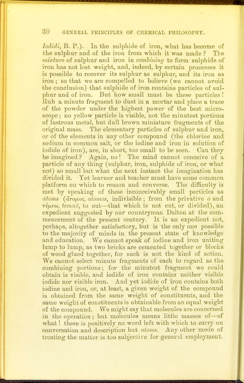 lodidi, B. P.). In the sulpliide of iron, what lias become of the sulphur and of the iron from which it was made ? The mixture of sulphur and iron in combining to form sulphide of iron has not lost weight, and, indeed, by certain processes it is possible to recover its sulphur as sulphur, and its iron as iron; so that we are compelled to believe (we cannot avoid the conclusion) that sulphide of iron contains particles of sul- phur and of iron. But how small must be these particles ! flub a minute fragment to dust in a mortar and place a trace of the powder under the highest power of the best micro- scope ; no yellow particle is visible, not the minutest portions of lustrous metal, but dull brown miniature fragments of the original mass. The elementary particles of sulphur and iron, or of the elements in any other compound (the chlorine and sodium in common salt, or the iodine and iron in solution of iodide of iron), are, in short, too small to be seen. Can they be imagined ? Again, no ! The mind cannot conceive of a particle of any thing (siilphur, iron, sulphide of iron, or what not) so small but what the next instant the imagination has divided it. Yet learner and teacher must have some common platform on which to reason and converse. The difficulty is met by speaking of these inconceivably small particles as atoms (aroyuos, atomos, indivisible ; from the privative a and TCfivd), temnd, to cut—that which is not cut, or divided), an expedient suggested by our countryman Dalton at the com- mencement of the present centmy. It is an expedient not, perhaps, altogether satisfactory, but is the only one possible to the majority of minds in the present state of knowledge and education. We cannot speak of iodine and iron uniting lump to lump, as two bricks are cemented together or blocks of wood glued together, for such is not the kind of action. We cannot select minute fragments of each to regard as the combining portions; for the minutest fragment we could obtain is visible, aud iodide of ii'on contains neither visible iodide nor visible iron. And yet iodide of iron contains both iodine and iron, or, at least, a given weight of the compound is obtained from the same weight of constituents, and the same weight of constituents is obtainable from an equal weight of the compound. We might say that molecules are concerned in the operation ; but molecules means little masses of—of what! there is positively no word left with which to carry on conversation and description but atoms. Any other mode of treating the matter is too subjective for general employment.