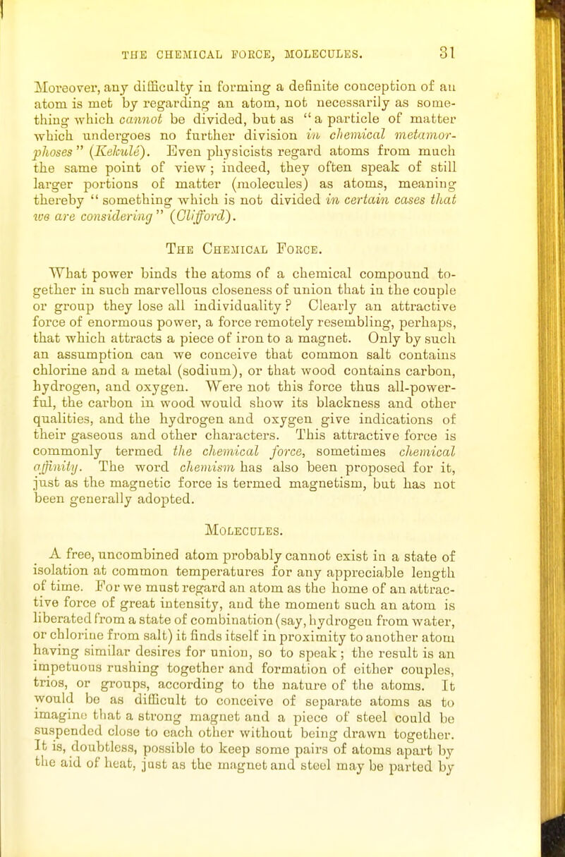 THE CHEMICAL POECEj MOLECULES. Moreover, any ditficalty ia forming a definite conception of au atom is met by regarding an atom, not necessarily as some- thing which cannot be divided, but as  a particle of matter which undergoes no further division in chemical metamor- phoses  (KekuU). Even physicists regard atoms from much the same point of view ; indeed, they often speak of still larger portions of matter (molecules) as atoms, meaning thereby  something which is not divided in certain cases that we are considering'^ (Glifforcl}. The Chemical Force. What power binds the atoms of a chemical compound to- getlier in such marvellous closeness of union that in the couple or group they lose all individuality ? Clearly an attractive force of enormous power, a force remotely resembling, perhaps, that wHch attracts a piece of iron to a magnet. Only by such an assumption can we conceive that common salt contains chlorine and a metal (sodium), or that wood contains carbon, hydrogen, and oxygen. Were not this force thus all-power- ful, the cai'bon in wood would show its blackness and other qualities, and the hydrogen and oxygen give indications of their gaseous and other characters. This attractive force is commonly termed the chemical force, sometimes chemical ajjinity. The word chemism has also been proposed for it, just as the magnetic force is termed magnetism, but has not been generally adopted. Molecules. A free, uncombined atom probably cannot exist in a state of isolation at common temperatures for any appreciable length of time. For we must regard an atom as the home of an attrac- tive force of great intensity, and the moment such an atom is liberated from a state of combination (say, hydrogen from water, or chlorine from salt) it finds itself in proximity to another atom having similar desires for union, so to speak; the result is an impetuous rushing together and formation of either couples, trios, or groups, according to the nature of the atoms. It would be as difficult to conceive of separate atoms as to imagino that a strong magnet and a piece of steel could be suspended close to each other without being drawn together. It is, doubtless, possible to keep some pairs of atoms apart by the aid of heat, just as the magnet and steel may be parted by