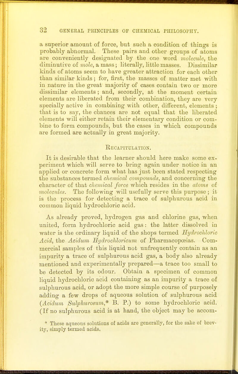 a superior amount of force, but such a condition of things is probably abnormal. These pairs and other groups of atoms are conveniently designated by the one word molecule, the diminutive of mole, a mass; literally, little masses. Dissimilar kinds of atoms seem to have greater attraction for each other than similar kinds; for, first, the masses of matter met with in nature in the gi'eat majority of cases contain two or more dissimilar elements ; and, secondly, at the moment certain elements are liberated from their combination, they are very specially active in combining with other, different, elements ; that is to say, the chances are not equal that the liberated elements will either retain their elementary condition or com- bine to form compounds, but the cases in which compounds are formed are actually in great majority. Recapitulation. It is desirable that the learner should here make some ex- periment which will serve to bring again under notice in an applied or concrete form what has just been stated respecting the substances termed chemical compounds, and concerning the character of that chemical force which resides in the atoms of molecules. The following will usefully serve this purpose ; it is the process for detecting a trace of sulphurous acid in common liquid hydrochloric acid. As already proved, hydrogen gas and chloi'ine gas, when united, form hydrochloric acid gas: the latter dissolved in water is the ordinary liquid of the shojDS termed Hydrochloric Acid, the Aoidum Hydrochloricum of Pharmacopcsias. Com- mercial samples of this liquid not unfrequently contain as an impurity a trace of sulphurous acid gas, a body also already mentioned and experimentally prepared—a trace too small to be detected by its odour. Obtain a specimen of common liquid hydrochloric acid containing as an impurity a trace of sulphurous acid, or adopt the more simple course of purposely adding a few drops of aqueous solution of sulphurous acid (Acidum Sulphtirosim,* B. P.) to some hydrochloric acid. (If no sulphurous acid is at hand, the object may be accom- * These aqueous solutions of acids are generally, for the sake of brev- ity, simply termed acids.