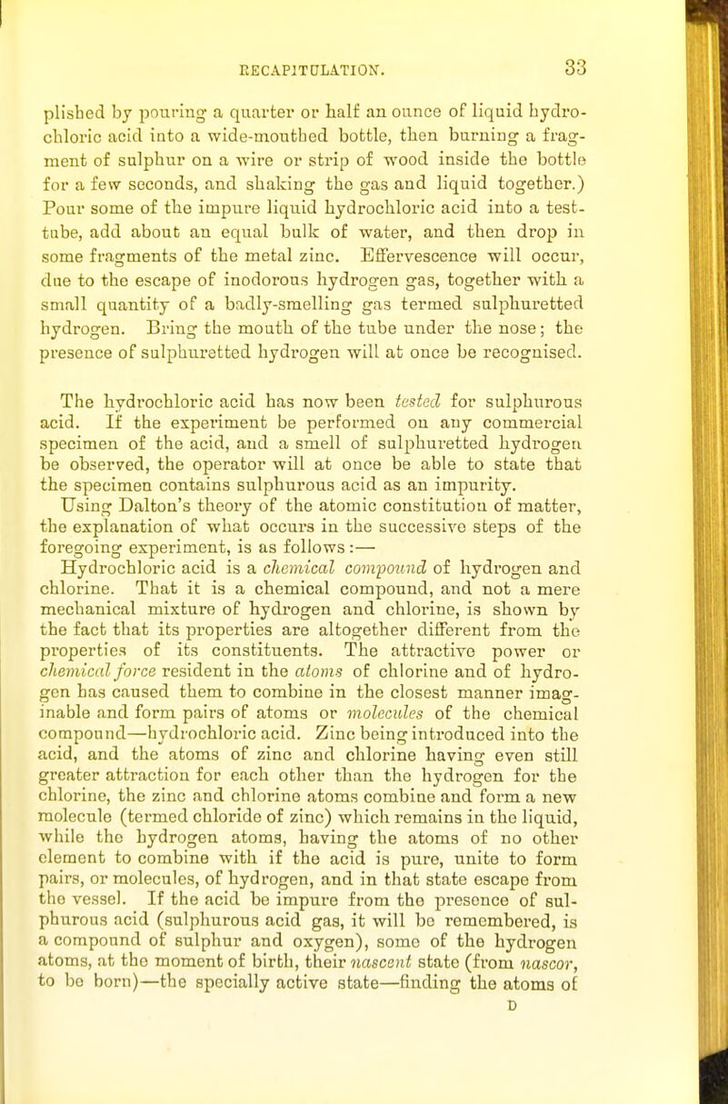plisbed by j^ouring a quarter or half an ounce of liquid bydro- cbloric acid into a wide-moutbed bottle, then burning a frag- ment of sulphur on a wire or strip of wood inside tbe bottle for a few seconds, and shaking the gas and liquid together.) Pour some of the impure liquid hydrochloi-ic acid into a test- tube, add about an equal bulk of water, and then drop in some fragments of the metal zinc. Effervescence will occur, due to the escape of inodorous hydrogen gas, together with a small quantity of a badly-smelling gas termed sulphuretted hydrogen. Bring tbe mouth of the tube under the nose; the presence of sulphuretted hydrogen will at once be recognised. The hydrochloric acid has now been tested for sulphurous acid. If the experiment be performed on any commercial specimen of the acid, and a smell of sulphuretted hydrogen be observed, the operator will at once be able to state that the specimen contains sulphurous acid as an impurity. Using Dalton's theory of the atomic constitution of matter, the explanation of what occurs in the successive steps of the foregoing experiment, is as follows:— Hydrochloric acid is a chemical compound of hydrogen and chlorine. That it is a chemical compound, and not a mere mechanical mixture of hydrogen and chlorine, is shown by the fact that its properties are altogether different from the properties of its constituents. The attractive power or chemical force resident in the atoms of chlorine and of hydro- gen has caused them to combine in the closest manner imag- inable and form pairs of atoms or molecules of the chemical compound—hydrochloric acid. Zinc being introduced into the acid, and the atoms of zinc and chlorine having even still greater attraction for each other than the hydrogen for the chlorine, the zinc and chlorine atoms combine and form a new molecule (termed chloride of zinc) which remains in the liquid, while the hydrogen atoms, having the atoms of no other clement to combine with if the acid is pure, unite to form pairs, or molecules, of hydrogen, and in that state escape from the vessel. If the acid bo impure from the presence of sul- phurous acid (sulphurous acid gas, it will be remembered, is a compound of sulphur and oxygen), some of the hydrogen atoms, at the moment of birth, their nascent state (from nascor, to bo born)—the specially active state—finding the atoms of