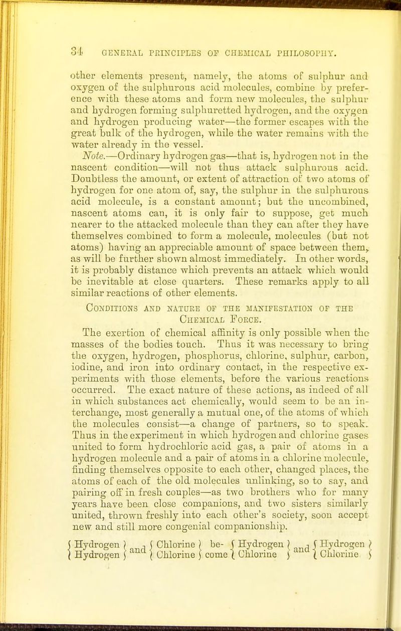 other elements present, namely, the atoms of sulphur and oxygen of the sulphurous acid molecules, combine by prefer- ence with these atoms and form new molecules, the sulphur and hydrogen forming sulphuretted hydrogen, and the ox^'-gen and hydrogen producing water—the former escapes with the great bulk of the hydrogen, while the water remains svith. the water already in the vessel. Note.—Ordinary hydrogen gas—that is, hydrogen not in the nascent condition—will not thus attack sulphurous acid. Doubtless the amount, or extent of attraction of two atoms of hydi'ogen for one atom of, say, the sulphur in the sulphurous acid molecule, is a constant amount; but the uncombined, nascent atoms can, it is only fair to suppose, get much nearer to the attacked molecule than they can after they have themselves combined to form a molecule, molecules (but not atoms) having an appreciable amount of space between them, as will be further shown almost immediately. In other words, it is probably distance which prevents an attack which would be inevitable at close quarters. These remarks apjsly to all similar reactions of other elements. Conditions and natuee of the manifestation of the Chemical Force. The exertion of chemical afl&nity is only possible when the masses of the bodies touch. Thus it was necessary to bring the oxygen, hydrogen, phosphorus, chlorine, sulphur, carbon, iodine, and iron into ordinary contact, in the respective ex- periments with those elements, before the various reactions occurred. The exact nature of these actions, as indeed of all in which substances act chemically, would seem to be an in- terchange, most generally a mutual one, of the atoms of which the molecules consist—a change of partners, so to speak. Thus in the experiment in which hydrogen and chlorine gases united to form hydrochloric acid gas, a pair of atoms in a hydrogen molecule and a paii* of atoms in a chlorine molecule, finding themselves opposite to each other, changed places, the atoms of each of the old molecules unlinking, so to say, and pairing off in fresh couples—as two brothers who for many years have been close companions, and two sisters similarly united, thrown freshly into each other's society, soon accept new and still more congenial companionship. Hydrogen ) ■, ( Chlorine ) be- j Hydrogen ^ j J Hydrogen } Hydrogen ] \ Chlorine J come \ Chlorine ) ( Chlorine i