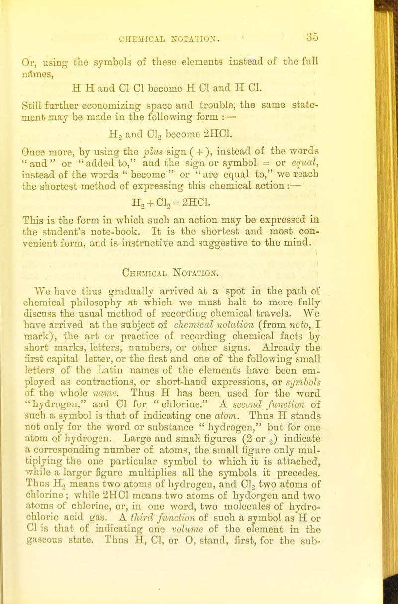 CHEMICAL NOTATION. 06 Or, using the symbols of these elements instead of the full nJlmes, H H and CI CI become H CI and H CI. Still farther economizing space and trouble, the same state- ment may be made in the following form :— Ho and CI3 become 2HC1. Once more, by using the plus sign ( + ), instead of the words  and  or  added to, and the sign or symbol = or equal, instead of the words  become  or are equal to, we reach the shortest method of expressing this chemical action:— H2 + Cl2 = 2HCl. This is the form in -which such an action may be expressed in the student's note-book. It is the shortest and most con- venient form, and is instructive and suggestive to the mind. Chemical Notation. We have thus gradually arrived at a spot in the path of chemical philosophy at which, we must halt to more fully discuss the usual method of recording chemical travels. We have arrived at the subject of chemical notation (from noto, I mark), the art or pi-actice of recording chemical facts by short marks, letters, numbers, or other signs. Already the first capital letter, or the first and one of the following small letters of the Latin names of the elements have been em- ployed as contractions, or short-hand expressions, or symhols of the whole name. Thus H has been used for the word hydrogen, and CI for chlorine. A second function of such a symbol is that of indicating one atom. Thus H stands not only for the word or substance  hydrogen, but for one atom of hydrogen. Large and small figures (2 or 0) indicate a corresponding number of atoms, the small figure only mul- tiplying the one particular symbol to which it is attached, while a larger figure multiplies all the symbols it precedes. Thus Ho means two atoms of hydrogen, and CU two atoms of chlorine; while 2HC1 means two atoms of hydorgen and two atoms of chlorine, or, in one word, two molecules of hydro- chloric acid gas. A tldrd function of such a symbol as H or CI is that of indicating one volume of the element in the gaseous state. Thus H, CI, or O, stand, first, for the sub-