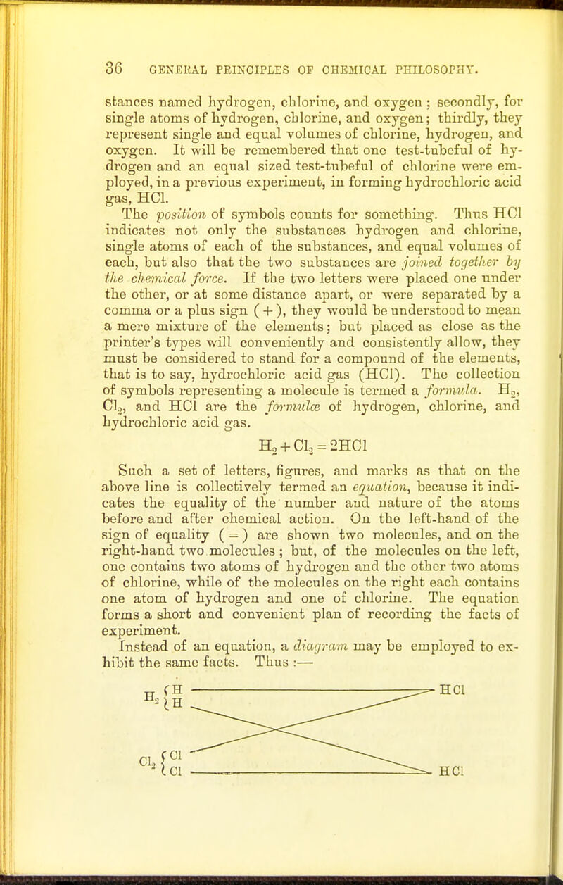 stances named hydrogen, chlorine, and oxygen ; secondly, for single atoms of hydrogen, chlorine, and oxygen; thirdly, they represent single and equal volumes of chlorine, hydrogen, and oxygen. It will be remembered that one test-tubeful of hy- drogen and an equal sized test-tubeful of chlorine were em- ployed, in a previous experiment, in forming hydrochloric acid gas, HCl. The position of symbols counts for something. Thus HCl indicates not only the substances hydrogen and chlorine, single atoms of each of the substances, and equal volumes of each, but also that the two substances are joined together hy the chemical force. If the two letters were placed one under the other, or at some distance apart, or were separated by a comma or a plus sign ( + ), they would be understood to mean a mere mixture of the elements; but placed as close as the printer's types will conveniently and consistently allow, they must be considered to stand for a compound of the elements, that is to say, hydrochloric acid gas (HCl). The collection of symbols representing a molecule is termed a fornmla. Ho, Clo, and HCl are the forimilce of hydrogen, chlorine, and hydrochloric acid gas. H2 + CI3-2HCI Such a set of letters, figures, and mai-ks as that on the above line is collectively termed an equation, because it indi- cates the equality of the number and nature of the atoms before and after chemical action. On the left-hand of the sign of equality ( = ) are shown two molecules, and on the right-hand two molecules ; but, of the molecules on the left, one contains two atoms of hydrogen and the other two atoms of chlorine, while of the molecules on the right each contains one atom of hydrogen and one of chlorine. The equation forms a short and convenient plan of recording the facts of experiment. Instead of an equation, a diagram may be employed to ex- hibit the same facts. Thus :—