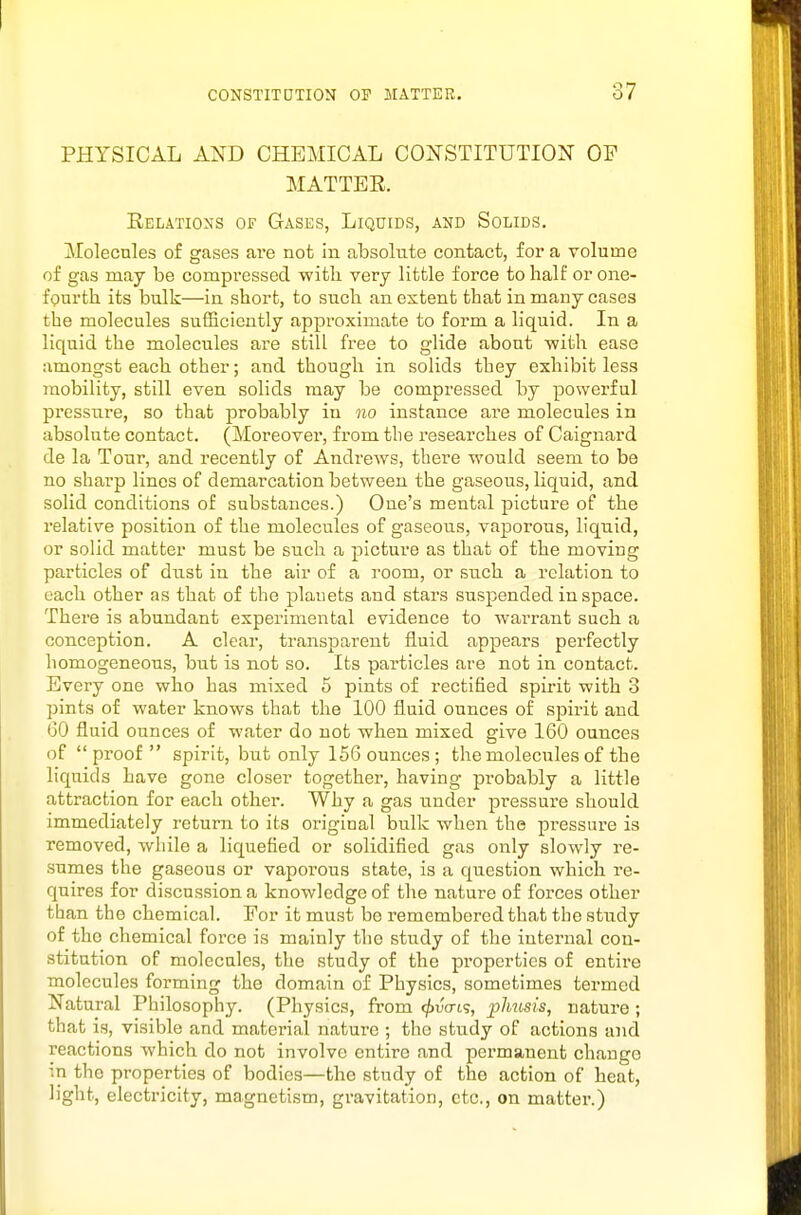 PHYSICAL AND CHEMICAL COI^'STITUTION OF MATTER. Relations of Gases, Liquids, and Solids. Molecules of gases are not in absolute contact, for a volume of gas may be compressed with very little force to half or one- fourth its bulk—in short, to such an extent that in many cases the molecules sufficiently approximate to form a liquid. In a liquid the molecules are still free to glide about with ease amongst each other; and though in solids they exhibit less mobility, still even solids may be compressed by powerful pressure, so that probably in no instance are molecules in absolute contact. (Moreover, from the I'esearches of Caignard de la Tour, and recently of Andrews, there would seem to be no sharp lines of demarcation between the gaseous, liquid, and solid conditions of substances.) One's mental picture of the relative position of the molecules of gaseous, vaporous, liquid, or solid matter must be such a picture as that of the moving particles of dust in the air of a room, or such a relation to each other as that of the plauets and stars suspended in space. There is abundant experimental evidence to wai'rant such a conception. A clear, transparent fluid appears perfectly homogeneous, but is not so. Its particles are not in contact. Every one who has mixed 5 pints of rectified spirit with 3 pints of water knows that the 100 fluid ounces of spirit and GO fluid ounces of water do not when mixed give 160 ounces of proof spirit, but only 156 ounces; the molecules of the liquids have gone closer together, having probably a little attraction for each other. Why a gas under pressure should immediately return to its original bulk when the pressure is removed, while a liquefied or solidified gas only slowly re- sumes the gaseous or vapoi'ous state, is a question which re- quires for discussion a knowledge of the nature of forces other than the chemical. For it must be remembered that the study of the chemical force is mainly the study of the internal con- stitution of molecules, the study of the properties of entire molecules forming the domain of Physics, sometimes termed Natural Philosophy. (Physics, from </»iJo-t9, plmsis, natui-e; that is, visible and material nature ; the study of actions and reactions which do not involve entire and permanent change in the properties of bodies—the study of the action of heat, light, electricity, magnetism, gravitation, etc., on matter.)