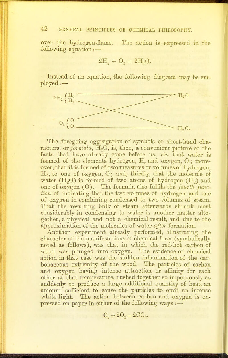 over the hydrogen-flame. The action is exjjressed in the following equation:— 2H. + Oo = 2H.0. Instead of an equation, the following diagram may be em- The foregoing aggregation of symbols or short-hand cha- racters, OY forimda, HoO, is, then, a convenient picture of the facts that have already come before ns, viz. that water is formed of the elements hydrogen, H, and oxygen, 0 ; more- over, that it is formed of two measures or volumes of hydrogen, Ho, to one of oxygen, O; and, thirdly, that the molecnle of water (HoO) is formed of two atoms of hydrogen (Ho) and one of oxygen (0). The formula also fulfils the fourth func- tion of indicating that the two volumes of hydrogen and one of oxygen in combining condensed to two volumes of steam. That the resulting bulk of steam afterwards shrunk most considerably in condensing to water is another matter alto- gether, a physical and not a chemical result, and due to the approximation of the molecules of water after formation. Another experiment already performed, illustrating the character of the manifestations of chemical force (symbolically noted as follows), was that in which the red-hot carbon of wood was plunged into oxygen. The evidence of chemical action in that case was the sudden inflammation of the car- bonaceous extremity of the wood. The particles of carbon and oxygen having intense attraction or afliinity for each other at that temperature, rushed together so impetuously as suddenly to produce a large additional quantity of heat, an amount suflBcient to cause the particles to emit an intense white light. The action between carbon and oxygen is ex- pressed on paper in either of the following ways :— Co + 20„ = 2COo.