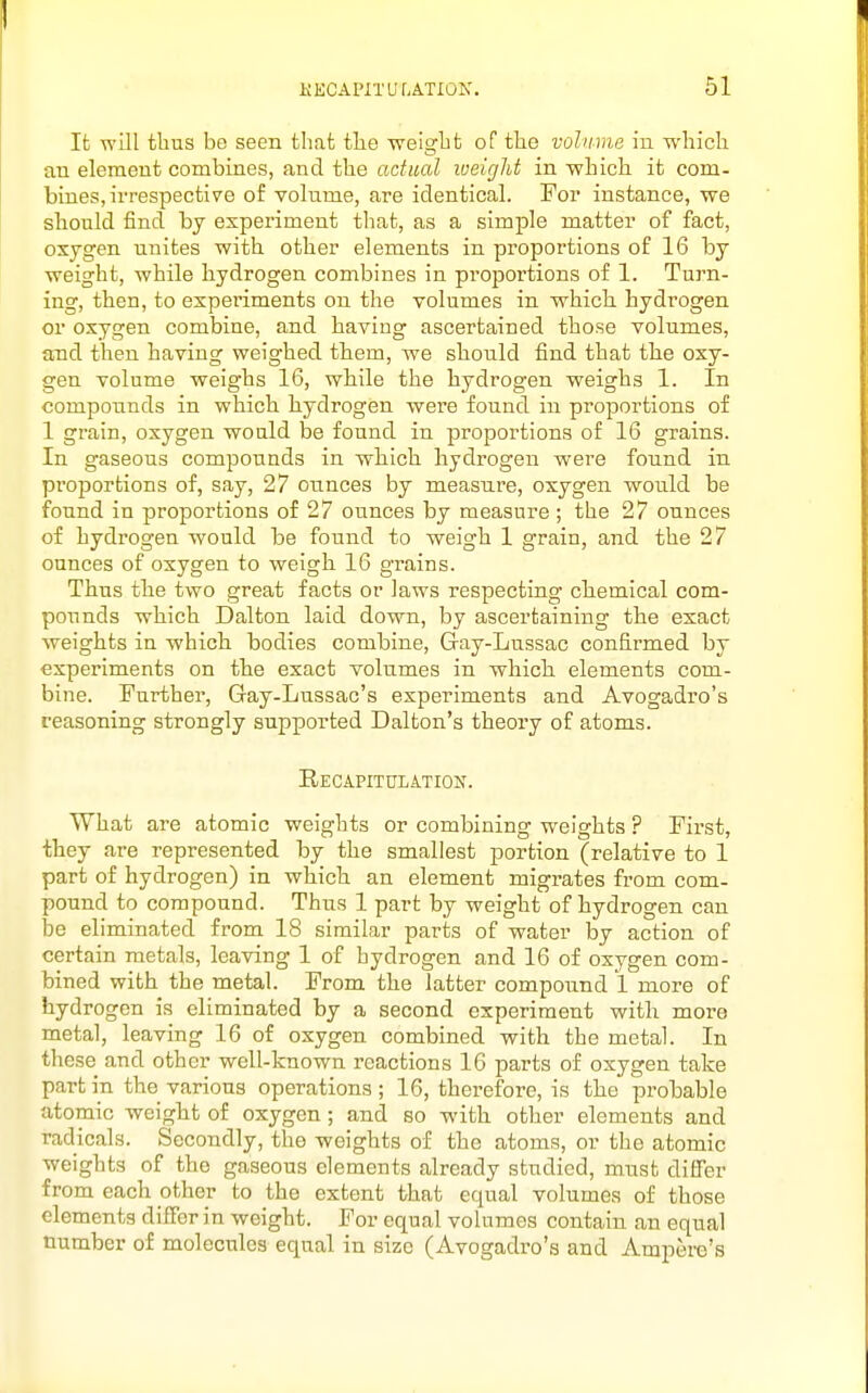 It will thus be seen that tlie Tveiglit of the volume in which an element combines, and the actual weight in which it com- bines, irrespective of volnme, are identical. For instance, we sbould find by experiment tliat, as a simple matter of fact, oxygen unites with other elements in proportions of 16 by weight, while hydrogen combines in proportions of 1. Turn- ing, then, to experiments on the volumes in which, hydrogen or oxygen combine, and having ascertained those volumes, and then having weighed them, we should find that tlie oxy- gen volume weighs 16, while the hydrogen weighs 1. In compounds in which hydrogen were found in proportions of 1 grain, oxygen would be found in proportions of 16 grains. In gaseous compounds in which hydrogen were found in proportions of, say, 27 ounces by measure, oxygen would be found in proportions of 27 ounces by measure ; the 27 ounces of hydrogen would be found to weigh 1 grain, and the 27 ounces of oxygen to weigh 16 grains. Thus the two great facts or laws respecting chemical com- pounds which Dalton laid down, by ascertaining the exact weights in which bodies combine, Gay-Lussac confirmed by experiments on the exact volumes in which elements com- bine. Further, Gay-Lussac's experiments and Avogadro's reasoning strongly supported Dalton's theory of atoms. RECAPITIILA.TION. What are atomic weights or combining weights ? First, they are represented by the smallest portion (relative to 1 part of hydrogen) in which an element migrates from com- pound to compound. Thus 1 part by weight of hydrogen can be eliminated from 18 similar parts of water by action of certain metals, leaving 1 of hydrogen and 16 of oxygen com- bined with the metal. From the latter compound 1 more of hydrogen is eliminated by a second experiment with more metal, leaving 16 of oxygen combined with the metal. In these and other well-known reactions 16 parts of oxygen take part in the various operations; 16, therefore, is the probable atomic weight of oxygen; and so with other elements and radicals. Secondly, the weights of the atoms, or the atomic weights of the gaseous elements already studied, must differ from each other to the extent that equal volumes of those elements differ in weight. For equal volumes contain an equal number of molecules equal in size (Avogadi'o's and Ampere's