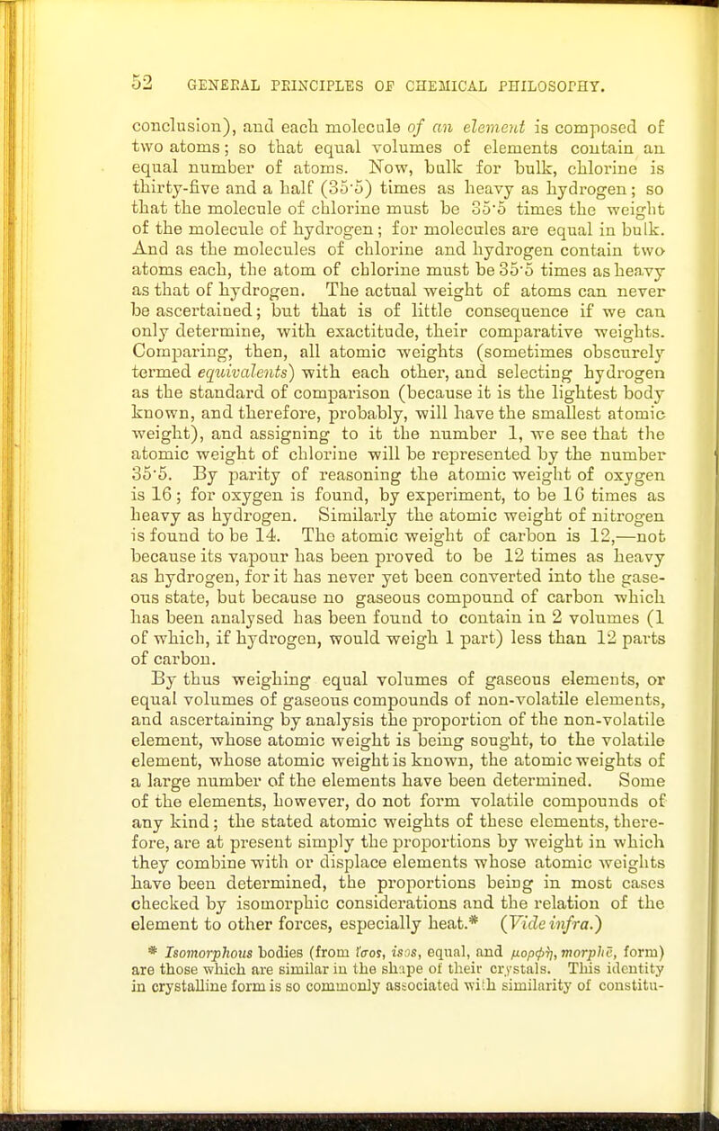 conclusion), and each molecule of an element is composed oE two atoms; so that equal volumes of elements contain an equal number of atoms. Now, balk for bulk, cliloi'ine is thirty-five and a half (35'5) times as heavy as hydrogen; so that the molecule of chlorine must be 35'5 times the weight of the molecule of hydrogen ; for molecales are equal in bulk. And as the molecules of chlorine and hydrogen contain two atoms each, the atom of chlorine must be35'5 times as heavy as that of hydrogen. The actual weight of atoms can never be ascertained; but that is of little consequence if we can only determine, with exactitude, their comparative weights. Comparing, then, all atomic weights (sometimes obscurely termed equivalents) with each other, and selecting hydrogen as the standard of comparison (because it is the lightest body known, and therefore, probably, will have the smallest atomic weight), and assigning to it the number 1, we see that the atomic weight of chlorine will be represented by the number 356. By parity of reasoning the atomic weight of oxygen is 16; for oxygen is found, by experiment, to be 16 times as heavy as hydrogen. Similarly the atomic weight of nitrogen is found to be 14. The atomic weight of carbon is 12,—not because its vapour has been proved to be 12 times as heavy as hydrogen, for it has never yet been converted into the gase- ous state, but because no gaseous compound of carbon which has been analysed has been found to contain in 2 volumes (1 of which, if hydrogen, would weigh 1 part) less than 12 parts of carbon. By thus weighing equal volumes of gaseous elements, or equal volumes of gaseous compounds of non-volatile elements, and ascertaining by analysis the pi'oportion of the non-volatile element, Avhose atomic weight is being sought, to the volatile element, whose atomic weight is known, the atomic weights of a large number of the elements have been determined. Some of the elements, however, do not form volatile compounds of any kind; the stated atomic weights of these elements, there- fore, are at present simply the proportions by weight in which they combine with or displace elements whose atomic weights have been detei'mined, the proportions being in most cases checked by isomorphic considerations and the relation of the element to other forces, especially heat.* {Videinfra.') * Isomorphoiis bodies (from ((tos, isos, equal, and fiopcp^,morphc, form) are those which are similar iu the sh:ipe of their crystals. TMs identity in crystalline form is so commonly associated with similarity of constitu-