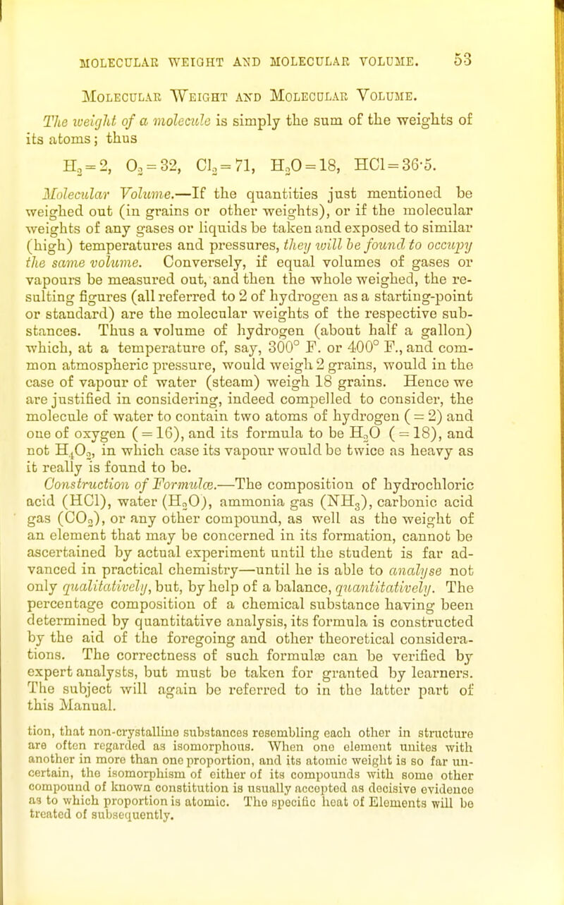 Molecular Weight axd Molecular Volume. The lueicjht of a molecule is simply the sum of the weiglits of its atoms; thus H2 = 2, 0. = 32, Clo = 71, HoO = 18, HCl = 36-5. Molecular Volume.—If the quantities just mentioned be weighed out (in grains or other weights), or if the molecular weights of any gases or liquids be taken and exposed to similar (high) temperatures and pressures, they ivill he found to occupy the same volume. Conversely, if equal volumes of gases or vapours be measured out, and then the -whole weighed, the re- sulting figures (all referred to 2 of hydrogen as a starting-point or standard) are the molecular weights of the respective sub- stances. Thus a volume of hydrogen (about half a gallon) which, at a temperature of, say, 300° F. or 400° F., and com- mon atmospheric pressure, would weigh 2 grains, would in the case of vapour of water (steam) weigh 18 grains. Hence we are justified in considering, indeed compelled to consider, the molecule of water to contain two atoms of hydrogen ( = 2) and one of oxygen ( = 16), and its formula to be HoO ( = 18), and not HjOn, in which case its vapour would be twice as heavy as it really is found to be. Construction of Formulce.—The composition of hydrochloric acid (HCl), water (HoO), ammonia gas (NHg), carbonic acid gas (COj), or any other compound, as well as the weight of an element that may be concerned in its formation, cannot be ascertained by actual experiment until the student is far ad- vanced in practical chemistry—until he is able to analyse not only qioalitativehj, but, by help of a balance, qnantitatively. The percentage composition of a chemical substance having been determined by quantitative analysis, its formula is constructed by the aid of the foregoing and other theoretical considera- tions. The correctness of such formulae can be verified by expert analysts, but must be taken for granted by learners. The subject will again be referred to in the latter part of this Manual. tion, that non-crystalline substances resembling each other in stracture are often regarded as isomorphous. When one element unites with another in more than one proportion, and its atomic weight is so far un- certain, the isomorphism of either of its compounds with somo other compound of known constitution is usually accepted as decisive evidence a3 to which proportion is atomic. Tho specific heat of Elements will be treated of subsequently.