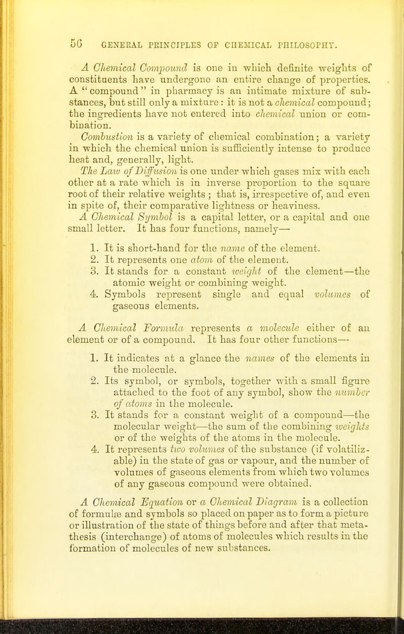 A Chemical Gomjioimd is one ia which definite -weights of constituents have undergone an entire change of proiJerties. A  compound  in pharmacy is an intimate mixture of sub- stances, but still only a mixture: it is not a chemical compound; the ins^redients liavo not entered into chemical union or com- bination. Gomhustion is a variety of chemical combination; a variety in whicli the chemical union is sufSciently intense to produce heat and, generally, light. The Laiu of D iffusion is one under which gases mix with each other at a rate which is in inverse proportion to the square root of their relative weights ; that is, u'respective of, and even in spite of, their comparative lightness or heaviness. A Chemical Symbol is a capital letter, or a capital and oue small letter. It has four functions, namely— 1. It is short-hand for the name of the element. 2. It represents one atom of the element. 3. It stands for a constant weight of the element—the atomic weight or combining weight. 4. Symbols represent single and equal volumes of gaseous elements. A Chemical Formula represents a molecide either of an element or of a compound. It has four other functions— 1. It indicates at a glance the names of the elements in the molecule. 2. Its symbol, or symbols, together with a small figui'e attached to the foot of any symbol, show the number of atoms in the molecule. 3. It stands for a constant weight of a compound—the molecular weight—the sum of the combining tueights or of the weights of the atoms in the molecule. 4. It represents two volumes of the substance (if volatiliz- able) in the state of gas or vapour, and the number of volumes of gaseous elements from which two volumes of any gaseous compound were obtained. A Chemical Equation or a Chemical Diagram is a collection of formulte and symbols so jilaccd on paper as to form a picture or illustration of the state of things before and after that meta- thesis (interchange) of atoms of molecules which results in the formation of molecules of new substances.