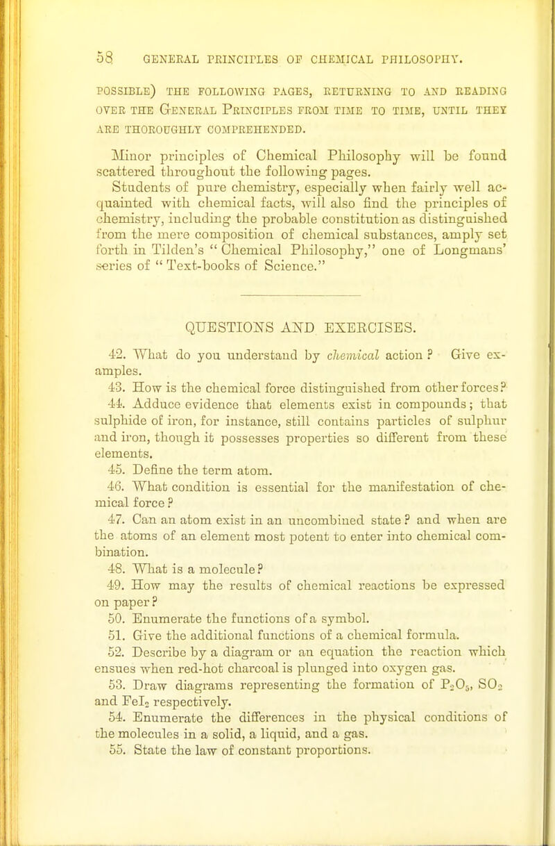possible) THE FOLLOWING PAGES, RETURNING TO AND READING OVER THE General Principles from time to time, until they ARE THOROUGHLY COMPREHENDED. Minor principles of Chemical Philosophy will be found scattered throughoTit the following pages. Students of pure chemistry, especially when fairly well ac- quainted with chemical facts, will also find the principles of chemistry, including the probable constitution as distinguished from the mere composition of chemical substances, amply set forth in Tilden's  Chemical Philosophy, one of Longmans' series of  Text-books of Science. QUESTIONS AND EXERCISES. 42. What do you understand by chemical action ? Give ex- amples. 43. How is the chemical force distinguished from other forces? 44. Adduce evidence that elements exist in compounds; that sulphide o£ iron, for instance, still contains particles of sulphur and iron, though it possesses properties so different from these elements. 45. Define the term atom. 46. What condition is essential for the manifestation of che- mical force ? 47. Can an atom exist in an uncombiued state ? and when are the atoms of an element most potent to enter into chemical com- bination. 48. What is a molecule ? 49. How may the results of chemical reactions be expressed on paper ? 50. Enumerate the functions of a symbol. 51. Give the additional functions of a chemical formula. 52. Hescribe by a diagram or an equation the reaction which ensues when red-hot charcoal is plunged into oxygen gas. 53. Draw diagrams representing the formation of PjOs, SOj and Fel2 respectively. 54. Enumerate the differences in the physical conditions of the molecules in a solid, a liquid, and a gas. 55. State the law of constant proportions.