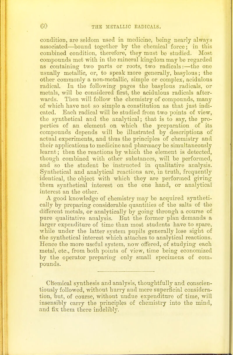 conditiou, are seldom used in medicine, being nearly always associated—bound togetber by the chemical force; in this combined condition, therefore, they must be studied. Most compounds met with in the mineral kingdom may be regarded as containing two parts or roots, two radicals:—the one usually metallic, or, to speak more generally, basylous; the other commonly a non-metallic, simple or complex, acidulous radical. In the following pages the basylous radicals, or metals, will be considered first, the acidulous radicals after- wards. Then ■will follow the chemistry of compounds, many of which have not so simple a constitution as that just indi- cated. Each radical will be studied from two points of view, the synthetical and the analytical; that is to say, the pro- perties of an element on which the preparation of its compounds depends will be illustrated by descriptions of actual experiments, and thus the principles of chemistry and their applications to medicine and pharmacy be simultaneously learnt; then the reactions by which the element is detected, though combined with other substances, will be performed, and so the student be instructed in qualitative analysis. Synthetical and analytical reactions are, in truth, frequently identical, the object with which they are performed giving them synthetical interest on the one hand, or analytical interest an the other. A good knowledge of chemistry may be acquired syntheti- cally by prepai'ing considerable quantities of the salts of the different metals, or analytically by going through a course of pure qualitative analysis. But the former plan demands a larger expenditure of time than most students have to spare, while under the latter system pupils generally lose sight of the synthetical interest which attaches to analytical reactions. Hence the more useful system, now offered, of studying each metal, etc., from both points of view, time being economized by the operator preparing only small specimens of com- pounds. Chemical synthesis and analysis, thoughtfully and conscien- tiously followed, without hurry and mere superficial considera- tion, but, of course, without undue expenditure of time, will insensibly carry the principles of chemistry into the mind, and fix them there indelibly.