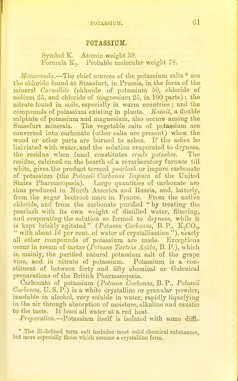 Gl POTASSIUM. Symbol K. Atomic weiglit 39. Formula En. Probable molecular weiglifc 78. Memoranda.—The chief sources of the potassium salts are the chloride found at Staasfurt, in Prussia, in the form of the mineral Garnallite (chloride of potassium 50, chloride of sodium 25, and chloride of magnesium 25, in 100 parts) ; the nitrate found in soils, especially in warm countries ; and the compounds of potassium existing in plants. Kainit, a double sulphate of potassium and magnesium, also occurs among the Staasfurt minerals. The vegetable salts of potassium are converted into carbonate (other salts are present) when the wood or other parts are burned to ashes. If the ashes be lixiviated with water, and the solution evaporated to dryness, the residue when fused constitutes crude i^otashes. The residue, calcined on the hearth of a reverberatory furnace till white, gives the product termed pearlasli or impure carbonate of potassium (the Potassii Carhonas Impura of the United States Phai-macopoeia). Large quantities of carbonate are thus produced in North America and Russia, and, latterly, from the sugar beetroot marc in France. From the native chloride, and from the carbonate purified  by treating the pearlash with its own weight of distilled water, filtering, and evaporating the solution so formed to dryness, while ib is kept briskly agitated (Potassce Carhonas, B. P., KoCOj,  with about 16 per cent, of water of crystallization ), nearly all other compounds of potassium are made. Exceptions occur in cream of tartar (Potassm Tartras Acida, B. P.), which is, mainly, the purified natural potassium salt of the grape vine, and in nitrate of potassium. Potassium is a con- stituent of between forty and fifty chemical or Galenical preparations of the British Pharmacopoeia. Carbonate of potassium (Potassce Carhonas, B. P., Potassii Carhonas, U. S. P.) is a white crystalline or granular powder, insoluble in alcohol, very soluble in water, rapidly liquefying in the air through absorption of moisture, alkaline and caustic to the taste. It loses all water at a red heat. Preparation.—Potassium itself is isolated w^ith some diffi. * The ill-defined term salt includes most solid chemical substances, but more especially those which assume a crystalline form.