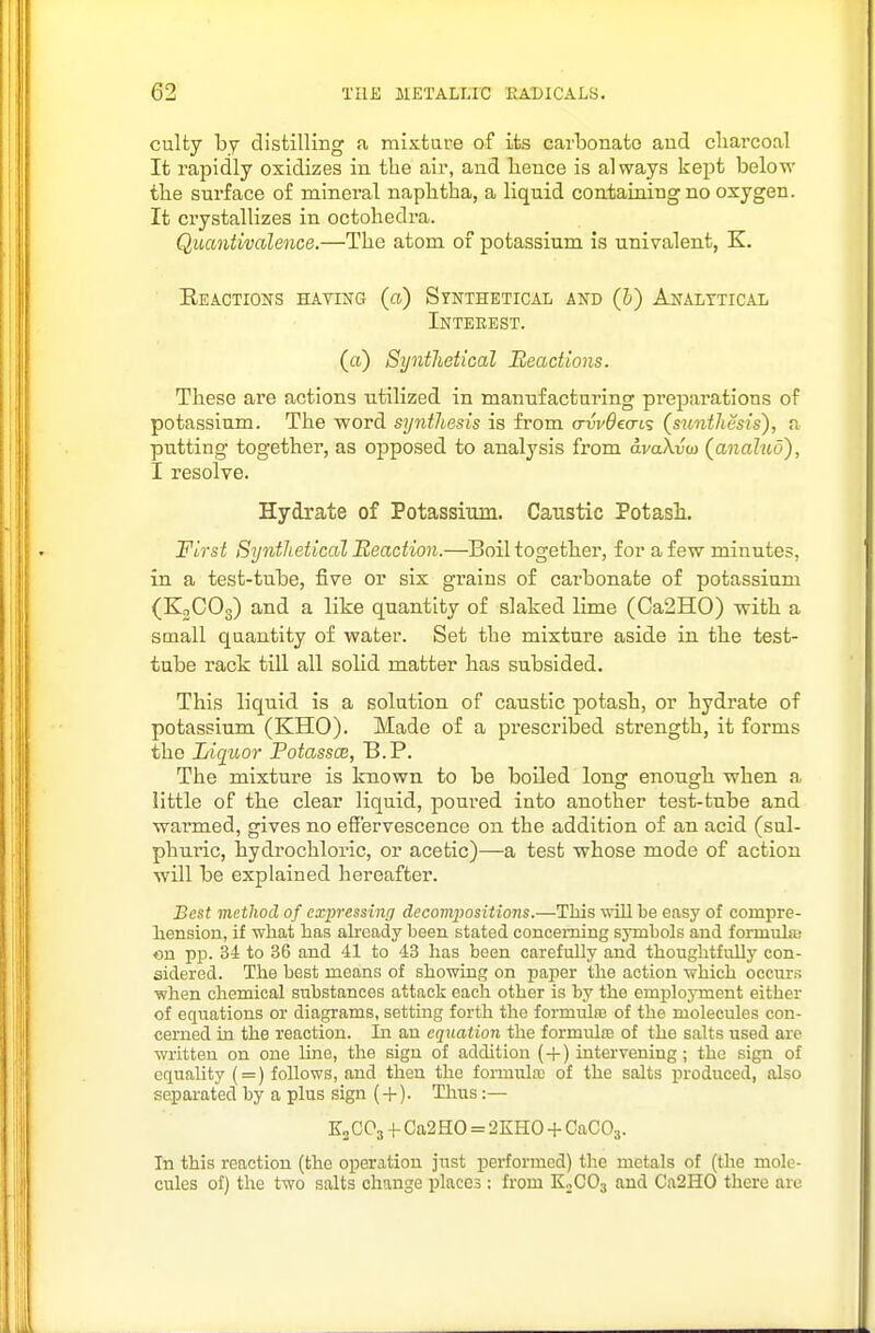 culty by distilling a mixtare of its carbonate and cliarcoal It rapidly oxidizes in the air, and bence is always kept below the surface of mineral napbtba, a liquid contaiaing no oxygen. It crystallizes in octobedra. Quantivalence.—The atom of potassium is univalent, K. Keactions hating (a) Synthetical and (b) Analytical Interest. (a) SyntJietical Beadions. These are actions utilized in manufacturing preparations of potassium. The word synthesis is from arvv6ecn.<; (simtJiesis), a putting together, as opposed to analysis from avaXvoi (analud), I resolve. Hydrate of Potassium. Caustic Potasi. First SyntJietical Reaction.—Boil together, for a few minutes, in a test-tube, five or six grains of carbonate of potassium (KnCOo) and a like quantity of slaked lime (Ca2H0) -with a small quantity of water. Set the mixture aside in the test- tube rack till all solid matter has subsided. This liquid is a solution of caustic potasb, or hydrate of potassium (KHO). Made of a prescribed strength, it forms the Liqtior Potasses, B.P. The mixture is known to be boiled long enough when a little of the clear liquid, poured into another test-tube and warmed, gives no effervescence on the addition of an acid (sul- phuric, bydi'ochloric, or acetic)—a test whose mode of action will be explained hereafter. Best method of expressing decompositions.—This will be easy of compre- liension, if what has already been stated conceming symbols aud formula; on pp. 34 to 36 and 41 to 43 has been carefully and thoughtfully con- sidered. The best means of showing on paper the action which occurs when chemical substances attack each other is by the emplojTnent either of equations or diagrams, setting forth the formulas of the molecules con- cerned in the reaction. In au equation the formulte of the salts used are written on one line, the sign of addition ( + ) intervening; the sign of equality ( = ) follows, aud then the formula: of the salts produced, also separated by a plus sign (-f). Thus:— K2CO3 -f Ca2H0 = 2KH0 + CaGO^. In this reaction (the operation just performed) the metals of (the mole- cules of) the two salts change places : from K2CO3 and Ca2H0 there are