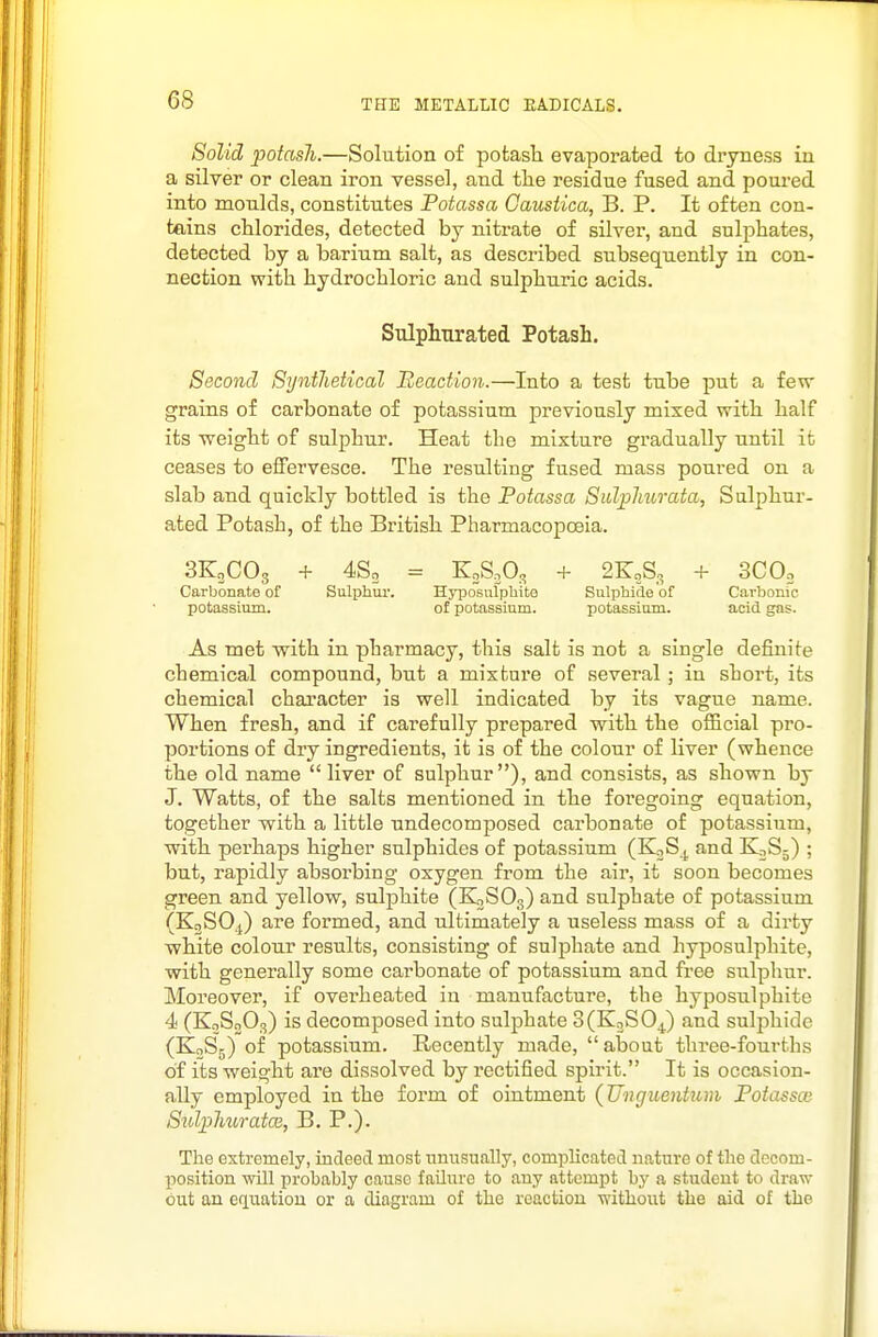 Solid potash.—Solution of potash evaporated to dryness in a silver or clean iron vessel, and tlie residue fused and poured into moulds, constitutes Potassa Oausiica, B. P. It often con- tains chlorides, detected by nitrate of silver, and sulphates, detected by a barium salt, as described subsequently in con- nection with hydrochloric and sulphuric acids. Sulphurated Potash. Second Synthetical Reaction.—Into a test tube put a few grains of carbonate of potassium previously mixed with half its Tveight of sulphur. Heat the mixture gradually until it ceases to eiFervesce. The resulting fused mass poured on a slab and quickly bottled is the Potassa Sidphurata, Sulphur- ated Potash, of the British Pharmacopoeia. 3K2CO3 + 4S2 = K^S.Os + 2K5S3 + SCO. Carbonate of Sulphur. Hyposulphite Sulphide of Cavhonic potassium. of potassium. potassium. acid gas. As met veith in pharmacy, this salt is not a single definite chemical compound, but a mixture of several; in short, its chemical character is well indicated by its vague name. When fresh, and if carefully prepared with the official pro- portions of dry ingredients, it is of the colour of liver (whence the old name  liver of sulphur), and consists, as shown by J. Watts, of the salts mentioned in the foregoing equation, together with a little nndecomposed carbonate of potassium, with perhaps higher sulphides of potassium ■'^2^5) 5 but, rapidly absorbing oxygen from the air, it soon becomes green and yellow, sulphite (K3SO3) and sulphate of potassium (KgSO.j) are formed, and ultimately a useless mass of a dirty ■white colour results, consisting of suljahate and hyiDosulphite, with generally some carbonate of potassium and free sulphur. Moreover, if ovei'heated in manufacture, the hyposulphite 4 (K0S0O3) is decomposed into sulphate 3(K2S04) and sulphide (KgSg) of potassium. Recently made, about three-fourths of its weight are dissolved by rectified spirit. It is occasion- ally employed in the form of ointment (JJngiLentum Potassa- Stdphurato}, B. P.). The extremely, indeed most unusually, complicated nature of the decom- position will probably cause failure to any attempt by a student to draw- out an equation or a diagram of the reaction without the aid of the