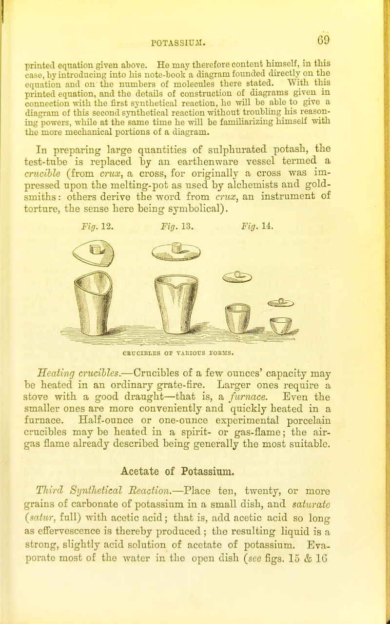 printed equation given above. He may therefore content himself, in this case, by introducing into his note-book a diagram founded directly on the equation and on the numbers of molecules there stated. With this printed equation, and the details of construction of diagrams given in connection -with the first synthetical reaction, he wDl be able to give a diagram of this second synthetical reaction without troubling his reason- ing powers, while at the same time he will be famiharizing himself with the more mechanical portions of a diagram. In preparing large quantities of stilplitirated potash, tlie test-tnbe is replaced by an earthenware vessel termed a crucible (from cruai, a cross, for originally a cross was im- pressed upon the melting-pot as used by alchemists and gold- smiths : others derive the word from crux, an instrument of torture, the sense here being symbolical). Fig. 12. Fig. 13. Fig. 14. CETTCLBLEB OP TAKIOUS rOBMS. Heating crucihles.—Crucibles of a few ounces' capacity may be heated in an ordinary grate-fire. Lai-ger ones require a stove with a good draught—that is, a furnace. Even the smaller ones are more conveniently and quickly heated in a furnace. Half-ounce or one-ounce experimental porcelain crucibles may be heated in a spirit- or gas-flame; the air- gas flame already described being generally the most suitable. Acetate of Fotassitun. Third SyniJietical Reaction.—Place ten, twenty, or more grains of carbonate of potassium in a small dish, and saturate {satur, full) with acetic acid; that is, add acetic acid so long as effervescence is thereby produced ; the resulting liquid is a strong, slightly acid solution of acetate of potassium. Eva- porate most of the water in the open dish (see figs. 15 & IG
