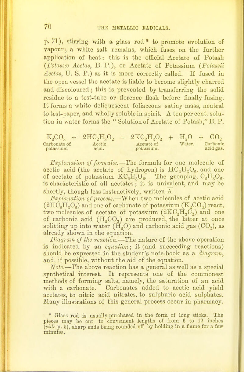 p. 71), stirring with a glass rod* to promote evolution of vapour; a ■white salt remains, which fuses on the further application of heat: this is the official Acetate of Potash (Potassce Acetas, B. P.), or Acetate of Potassium (Potassii Acetas, U. S. P.) as it is more correctly called. If fused in the open vessel the acetate is liable to become slightly charred and discoloured ; this is pi-evented by transferring the solid residue to a test-tube or florence flask before finally fusing. It forms a white deliquescent foliaceous satiny mass, neutral to test-paper, and wholly soluble in spirit. A ten per cent, solu- tion in water forms the  Solution of Acetate of Potash, B. P. KgCOg + 2HO2H3O2 = 2KC2H3O2 + H2O + COo Carbonate of Acetic Acetate nf Water. Carbonic potassium ucid. ijotasslum. acid gas. Explanation of formulce.—The formula for one molecule of acetic acid (the acetate of hydrogen) is HCoHnOo, and one of acetate of potassium KO2H3O2. The grouping, CoHgOg, is characteristic of all acetates ; it is univalent, and may be shortly, though less instructively, written A. Explanation of iwocess.—When two molecules of acetic acid (2HC0H3O0) and one of carbonate of potassium (K2CO3) react, two molecules of acetate of potassium (2KC2H3C2) and one of carbonic acid (HgCOg) are produced, the latter at once splitting up into water (HoO) and carbonic acid gas (CO2), as already shown in the equation. Diagram of the reaction.—The nature of the above operation is indicated by an equation; it (and succeeding reactions) should be expressed in the student's note-book as a diagram, and, if possible, without the aid of the equation. Note.—The above i-eaction has a general as well as a special synthetical interest. It represents one of the commonest methods of forming salts, namely, the saturation of an acid with a carbonate. Carbonates added to acetic acid yield acetates, to nitric acid nitrates, to sulphuric acid sulphates. Many illustrations of this general process occur in pharmacy. * Glass rod is usually purchased in the form of long sticks. The pieces may bo cut to couveuient lengths of from 6 to 12 inches [vide p. 5), sharp ends being rounded off by holding iu a flame for a few minutes.