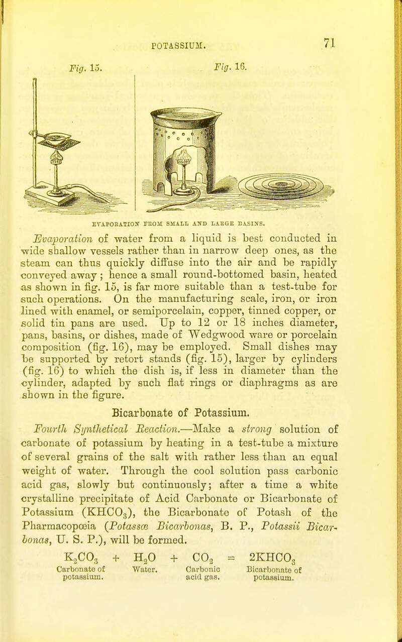 Fig. 15. Fig. 16. EVAPOKATION' rnOU SMiLL AKD LAUGE BASINS. Evaporation of water from a liquid is best conducted in ■wide shallow vessels rather than in narrow dee^J ones, as the steam can thus quickly diffuse into the air and be rapidly conveyed away ; hence a small round-bottomed basin, heated as shown in fig. 15, is far more suitable than a test-tube for such operations. On the manufacturing scale, iron, or iron lined with enamel, or semiporcelain, copper, tinned copper, or solid tin pans are used. Up to 12 or 18 inches diameter, pans, basins, or dishes, made of Wedgwood wai-e or porcelain composition (fig. 16), may be employed. Small dishes may be supported by retort stands (fig. 15), larger by cylinders (fig. 16) to which the dish is, if less in diameter than the cylinder, adapted by such flat rings or diaphragms as are shown in the figure. Bicarbonate of Potassium. Fourth Synthetical Iteadion.—Make a strong solution of carbonate of potassium by heating in a test-tube a mixture of several grains of the salt with rather less than an equal weight of water. Through the cool solution pass carbonic acid gas, slowly but continuously; after a time a white crystalline precipitate of Acid Carbonate or Bicarbonate of Potassium (KHCO3), Bicarbonate of Potash of the Pharmacopoeia {Potassm Bicarbonas, B. P., Potassii Bicar' honas, TJ. S. P.), will be formed. KjCOg + HgO + CO2 = 2KHCO3 Carbonate of Water. Carbonic Bicarbonate o£ potasaium. acid gas. potassiuiu.
