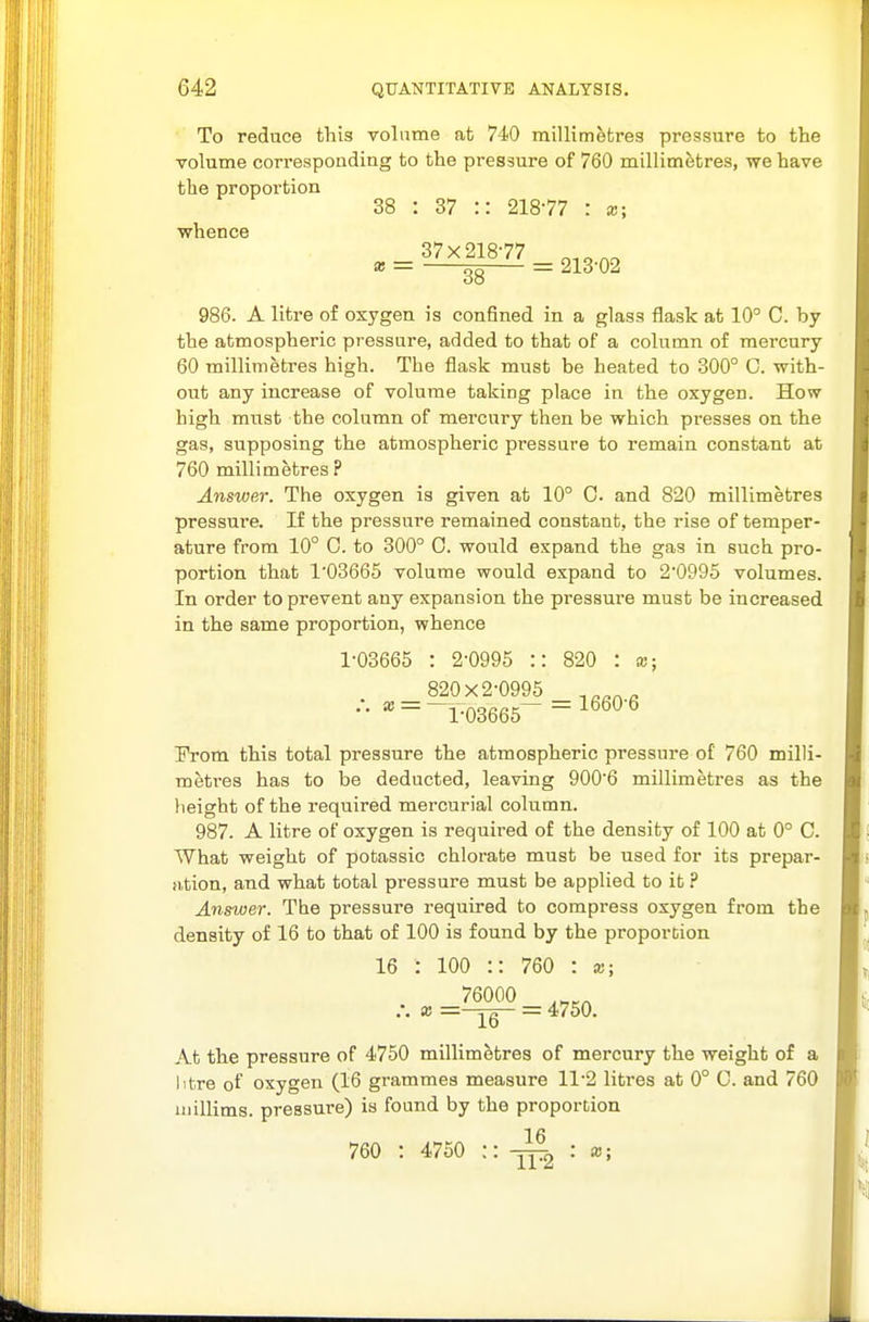 To reduce this volume at 740 millimetres pressure to the volume correspondiag to the pressure of 760 millimetres, we have the proportion 38 : 37 :: 218-77 : x; whence 986. A litre of oxygen is confined in a glass flask at 10° C. by the atmospheric pressure, added to that of a column of mercury 60 millimetres high. The flask must be heated to 300° C. with- out any increase of volume taking place in the oxygen. How high must the column of mercury then be which presses on the gas, supposing the atmospheric pressure to remain constant at 760 millimetres ? Answer. The oxygen is given at 10° C and 820 millimetres pressure. If the pressure remained constant, the rise of temper- ature from 10° C. to 300° 0. would expand the gas in such pro- portion that 103665 volume would expand to 2'099o volumes. In order to prevent any expansion the pressure must be increased in the same proportion, whence 1-03665 : 2-0995 :: 820 : x; 820x2-0995 •• «' = ^l-03665~ = ^^^^^ Prom this total pressure the atmospheric pressure of 760 milli- metres has to be deducted, leaving 900-6 millimetres as the height of the required mercurial column. 987. A litre of oxygen is required of the density of 100 at 0° C. What weight of potassic chlorate must be used for its prepar- ation, and what total pressure must be applied to it ? Answer. The pressure required to compress oxygen from the density of 16 to that of 100 is found by the proportion 16 : 100 :: 760 : x; 76000 16 = 4750. At the pressure of 4750 millimetres of mercury the weight of a litre of oxygen (16 grammes measure 11-2 litres at 0° C. and 760 iiiillims. pressure) is found by the proportion 760 : 4750 :: : x;