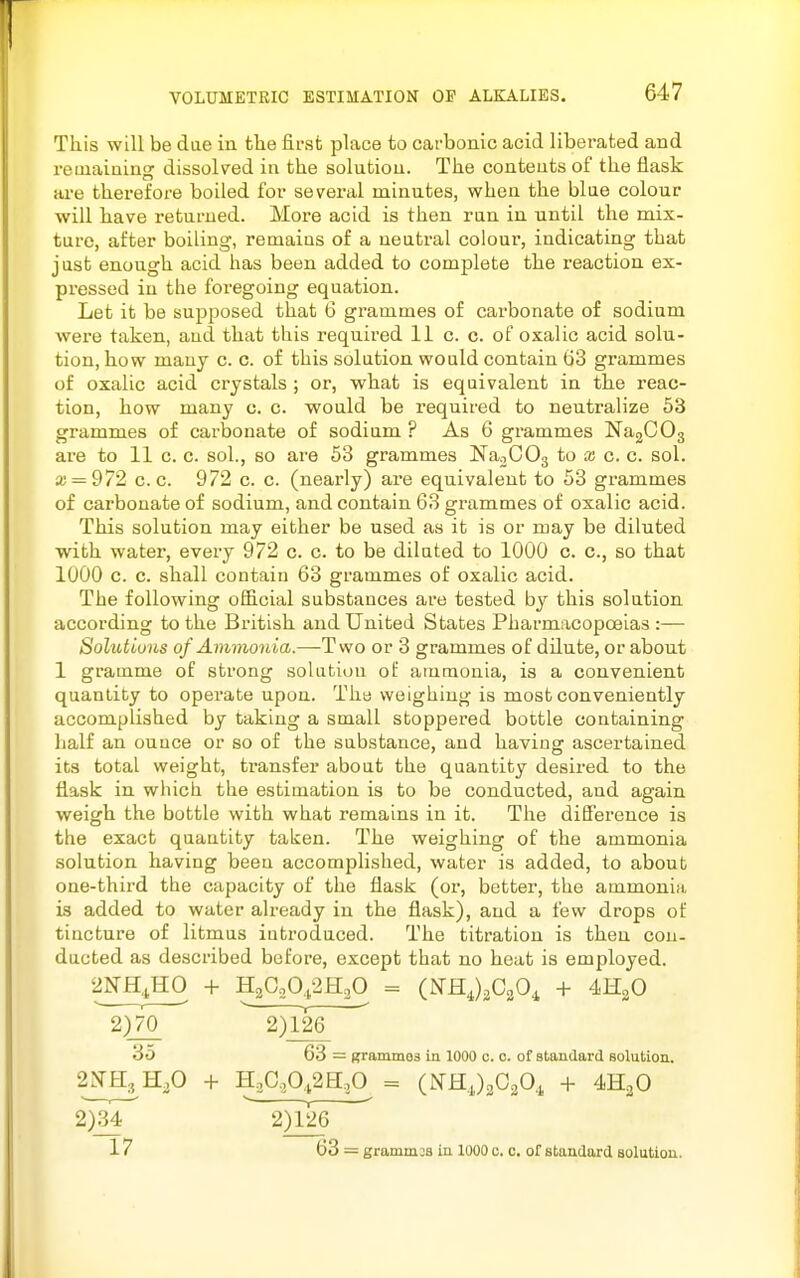 This will be dae in fclie fii-sfc place to carbonic acid liberated and retnaining dissolved in the solution. The contents of the flask are therefore boiled for several minutes, when the blue colour will have returned. More acid is then ran in until the mix- ture, after boiling, remains of a neutral colour, indicating that just enough acid has been added to complete the reaction ex- pressed in the foregoing equation. Let it be supposed that 6 grammes of carbonate of sodium were taken, and that this required 11 c. c. of oxalic acid solu- tion, how many c. c. of this solution would contain 63 grammes of oxalic acid crystals ; or, what is equivalent in the reac- tion, how many c. c. would be required to neutralize 53 grammes of carbonate of sodium ? As 6 grammes Na2C03 are to 11 c. c. sol., so are 53 grammes Na^COg to x c. c. sol. a; = 972 c. c. 972 c. c. (neai'ly) are equivalent to 53 grammes of cai'bonate of sodium, and contain 63 gi-ammes of oxalic acid. This solution may either be used as it is or may be diluted with water, every 972 c. c. to be diluted to 1000 c. c, so that 1000 c. c. shall contain 63 grammes of oxalic acid. The following official substances are tested by this solution according to the British and United States Pharmacopoeias :— Solutions of Ammonia.—Two or 3 grammes of dilute, or about 1 gramme of strong solution of ammonia, is a convenient quantity to operate upon. The weighing is most conveniently accomplished by taking a small stoppered bottle containing half an ounce or so of the substance, and having ascertained its total weight, transfer about the quantity desired to the flask in which the estimation is to be conducted, and again weigh the bottle with what remains in it. The diSerence is the exact quantity taken. The weighing of the ammonia solution having been accomplished, water is added, to about one-third the capacity of the flask (or, better, the ammonia is added to water already in the flask), and a few drops of tincture of litmus introduced. The titration is then con. ducted as described before, except that no heat is employed. 2NH^H0 + H2C.Q,2H3Q = (NHJ^CgO^ + 4H2O 2)70 2)126 35 63 = grammes in 1000 c. o. of standard solution. 2NH3 H.O -t- HjCASH^ = (NHJaCgO.i -t- 4H2O 2^34^ 2)126