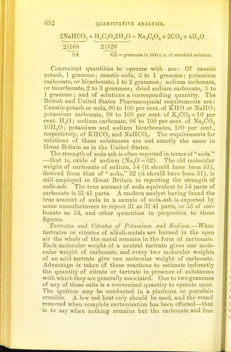 2NaHC0., + H2CA2II2O = Na2C20^+ 2CO2 + 4H2O 2)168 2)126 84 63 = grammes in 1000 c. c. of standard solution. Convenient quantities to operate with are: Of caustic potash, 1 gramme; caustic soda, '5 to 1 gramme; potassium carbonate, or bicarbonate, 1 to 2 grammes ; sodium carbonate, or bicarbonate, 2 to 3 grammes; dried sodium carbonate, 5 to 1 gramme ; and of solutions a corresponding quantity. The British and United States Pharmacopoeial requirements are: Caustic potash or soda, 90 to 100 per cent, of KHO or NaHO ; potas.sium carbonate, 98 to 100 per cent, of K3CO3 + I6 per cent. HoO ; sodium carbonate, 96 to 100 per cent, of NaoCOs lOHoO; potassium and sodium bicarbonates, 100 per cent., respectively, of KHCO3 NaHCOg. The requirements for solutions of these substances are not exactly the same in Great Britain as in the United States. The strength of soda ash is often reported in terms of soda  —that is, oxide of sodium (NaoO = 62). The old molecular weight of carbonate of sodium, 54 (it should have been 53), derived from that of  soda, 32 (it should have been 31), is still employed in Great Britain in reporting the strength of soda-ash. The true amount of soda equivalent to 54 parts of carbonate is 31 41 parts. A modern analyst having found the true amount of soda in a sample of soda-a,sh is expected by some manufacturers to report 31 as 3141 parts, or 53 of car- bonate as 54, and other quantities in proportion to these figures. Tartrates and Citrates of Potassium and Sodium.—When tartrates or citrates of alkali-metals are burned in the open air the whole of the metal remains in the form of carbonate. Each molecular weight of a neutral tartrate gives one mole- cular weight of carbonate, and every two molecular weights of an acid tartrate give one molecular weight of carbonate. Advantage is taken of these reactions to estimate indirectly the quantity of citrate or tartrate in presence of substances with which they are generally tassociated. One to two grammes of any of these salts is a convenient quantity to operate upon. The ignition may be conducted in a platinum or porcelain crucible. A low red heat only should be used, and the vessel removed when complete carbonization has been effected—that is. to say when nothing remains but the carbonate and free