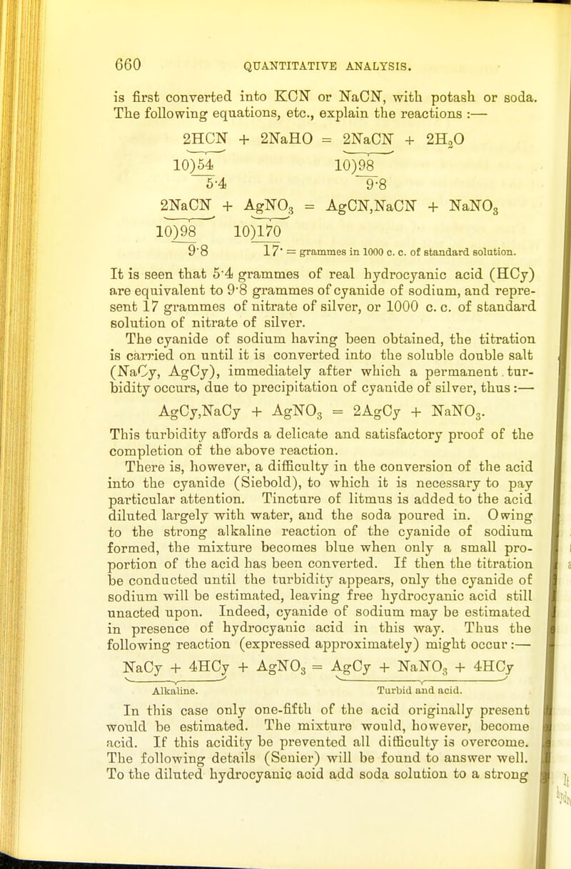 is first converted into KON or NaON, with potash or soda. The following equations, etc., explain the reactions :— 2HCN + 2NaH0 = 2N&m + 2H3O 10)^ 10)987 5-4 9-8 2NaCN + AgNOg = AgCN,NaCN + NaNOg lOygs 10)170^ 9'8 17' — grammes in 1000 c. c. of standard solution. It is seen that 54 grammes of real hydrocyanic acid (HCy) are equivalent to 9'8 grammes of cyanide of sodium, and repre- sent 17 grammes of nitrate of silver, or 1000 c. c. of standard solution of nitrate of silver. The cyanide of sodium having been obtained, the titration is caiTied on until it is converted into the soluble double salt (NaCy, AgCy), immediately after which a permanent tur- bidity occurs, due to precipitation of cyanide of silver, thus :— AgCy,NaCy + AgNOg = 2AgOy + NaNOg. This turbidity affords a delicate and satisfactory proof of the completion of the above reaction. There is, however, a difiiculty in the conversion of the acid into the cyanide (Siebold), to which it is necessary to pay particular attention. Tincture of litmus is added to the acid diluted largely with water, and the soda poured in. Owing to the strong alkaline reaction of the cyanide of sodium formed, the mixture becomes blue when only a small pro- portion of the acid has been converted. If then the titration be conducted until the turbidity appears, only the cyanide of sodium will be estimated, leaving free hydrocyanic acid still unacted upon. Indeed, cyanide of sodium may be estimated in presence of hydrocyanic acid in this way. Thus the following reaction (expressed approximately) might occur:— NaCy + 4HCy + AgNOg = AgCy + NaNOg + 4HCy V ' ^ , ' Alkaline. Turbid and acid. In this case only one-fifth of the acid originally present would be estimated. The mixture would, however, become acid. If this acidity be prevented all difficulty is overcome. The following details (Senier) will be found to answer well. To the diluted hydrocyanic acid add soda solution to a strong