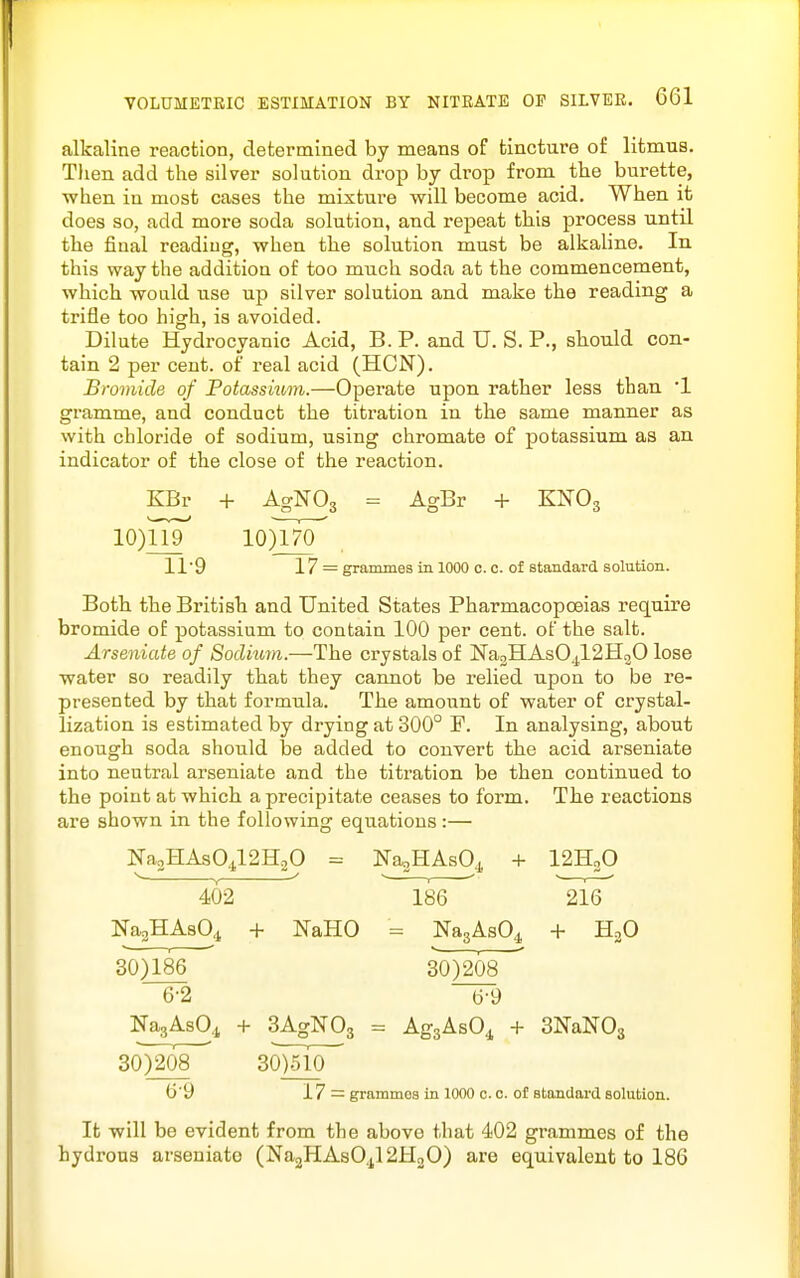 alkaline reaction, determined by means of tincture of litmua. Tlien add the silver solution drop by drop from the burette, ■when in most cases the mixture will become acid. When it does so, add more soda solution, and repeat this process until the final reading, when the solution must be alkaline. In this way the addition of too much soda at the commencement, which would use up silver solution and make the reading a trifle too high, is avoided. Dilute Hydrocyanic Acid, B. P. and U. S. P., should con- tain 2 per cent, of real acid (HON). Bromide of Fotassium.—Operate upon rather less than '1 gramme, and conduct the titration in the same manner as with chloride of sodium, using chromate of potassium as an indicator of the close of the reaction. KBr + AgNOg = AgBr + KN'Og io)Trr loym 119 17 = grammes in 1000 c. c. of standard solution. Both the British and United States Pharmacopoeias require bromide of potassium to contain 100 per cent, of the salt. Arseniate of Sodium.—The crystals of Na3HAs04l2H20 lose water so readily that they cannot be relied upon to be re- presented by that formula. The amount of water of crystal- lization is estimated by drying at 300° P. In analysing, about enough soda should be added to convert the acid arseniate into neutral arseniate and the titration be then continued to the point at which a precipitate ceases to form. The reactions are shown in the following equations:— Na2HAs04l2H20 = NaoHAsO^, + I2H2O 402 186 216 NajHAsO,! + NaHO - NagAsO^ + HjO 30)186 30)208 6-2 6-9 NagAsO^ + BAgNOg = AggAsO^ + SNaNOs 30)208~^ 30)510^ 6'9 17 = grammes in 1000 c. c. of standard solution. It will be evident from the above that 402 grammes of the hydrous arseniate (Na2HAsO,tl2H20) are equivalent to 186