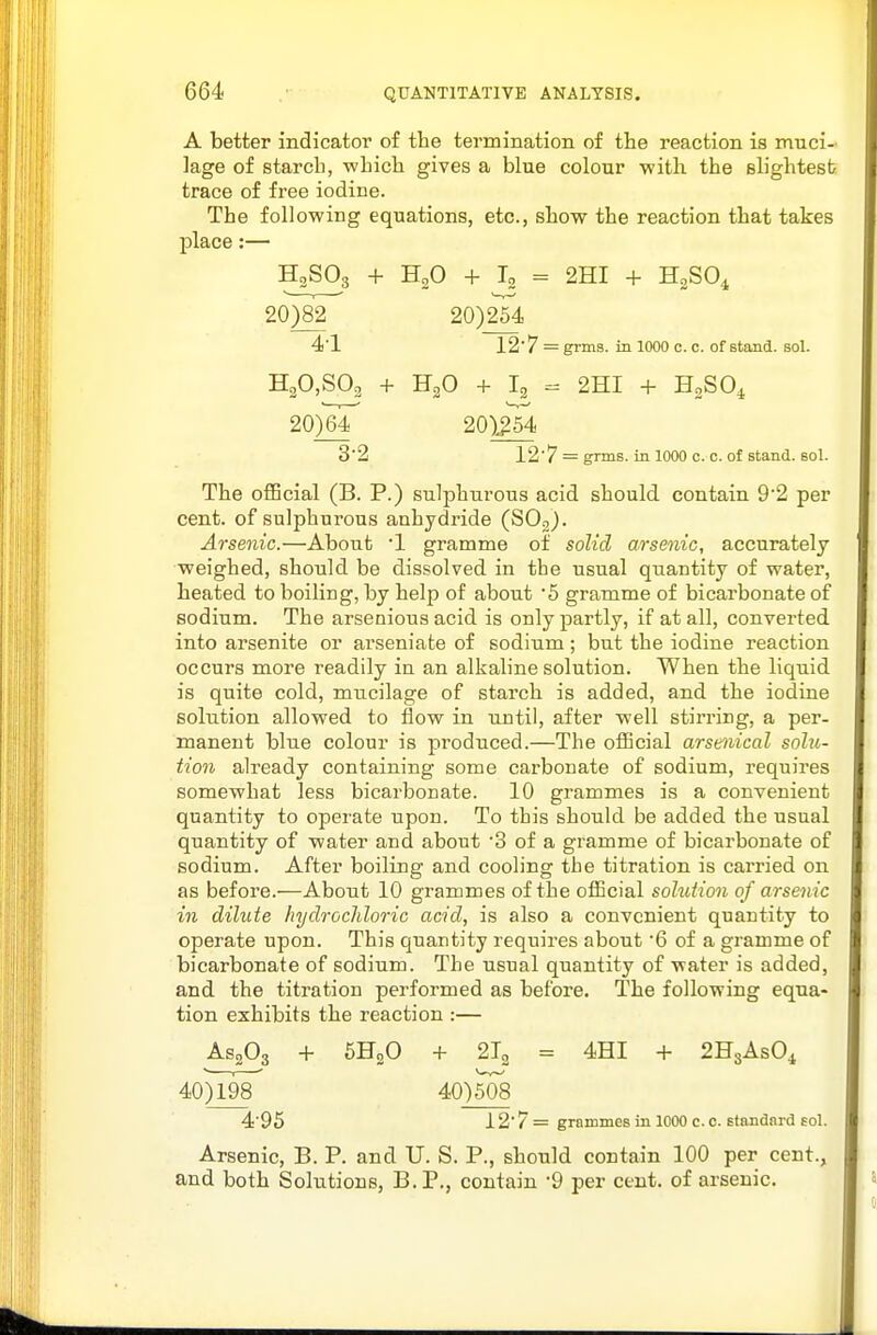 A better indicator of the termination of the reaction is muci- lage of starch, which gives a blue colour with the slightest trace of free iodine. The following equations, etc., show the reaction that takes place:— H3SO3 + H2O + I, = 2HI + H2SO4 20)82 20)254 41 12'7 = grms. in 1000 c. c. of stand, sol. H20,S02 + H2O + I2 - 2HI + HoSOi 20)6r 20)i54 3'2 12'7 = grms. in 1000 c. c. of stand, sol. The oflBcial (B. P.) sulphurous acid should contain 92 per cent, of sulphurous anhydride (SOj). Arsenic.—About l gramme of solid arsenic, accurately weighed, should be dissolved in tbe usual quantity of water, heated to boiling, by help of about '5 gramme of bicarbonate of sodium. The arsenious acid is only partly, if at all, converted into arsenite or ai'seniate of sodium; but the iodine reaction occurs more readily in an alkaline solution. When the liquid is quite cold, mucilage of starch is added, and the iodine solution allowed to flow in until, after well stirring, a per- manent blue colour is produced.—The oiEcial arsenical solu- tion already containing some carbonate of sodium, requires somewhat less bicarbonate. 10 grammes is a convenient quantity to operate upon. To this should be added the usual quantity of water and about '3 of a gramme of bicarbonate of sodium. After boiling and cooling the titration is carried on as before.—About 10 grammes of the official sohition of arsenic in dilute liydrochloric acid, is also a convenient quantity to operate upon. This quantity requires about '6 of a gramme of bicarbonate of sodium. The usual quantity of water is added, and the titration performed as before. The following equa- tion exhibits the reaction :— AS2O3 + 6H2O + 2X3 = 4HI + 2H8ASO4 40)l9r 40)508 4 95 i2'7 = grammes in 1000 c. 0. standard sol. Arsenic, B. P. and U. S. P., should contain 100 per cent., and both Solutions, B.P., contain -9 per cent, of arsenic.