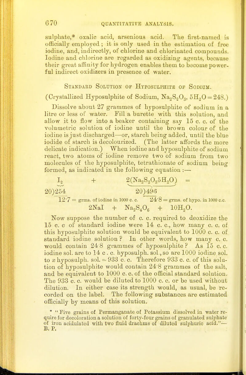 sulphate,* oxalic acid, arsenious acid. The first-named is officially employed ; it is only used in the estimation of free iodine, and, indirectly, of chlorine and chlorinated compounds. Iodine and. chlorine are regarded as oxidizing agents, because their great affinity for hydrogen enables them to Ijecome power- ful indirect oxidizers in presence of water. Standard Solution of Hyposulphite of Sodidm. (Crystallized. Hyposulphite of Sodium, NagSpOg, 5H20 = 24S.) Dissolve about 27 grammes of hyposulphite of sodium in a litre or less of watei-. Pill a burette with this solution, and allow it to flow into a beaker containing say 15 c. c. of the volumetric solution of iodine until the brown colour of the iodine is just discharged—or, starch being added, until the blue iodide of starch is decolourized. (The latter affords the more delicate indication.) When iodine and hyposulphite of sodium I'eact, two atoms of iodine remove two of sodium from two molecules of the hyposulphite, tetrathionate of sodium being formed, as indicated in the following equation :— Ig + 2(Na2S2035H20) = 20)2^ 20)496 12'7 = grms. of iodine in 1000 c. c. 24!'8 = grms. of hypo, in 1000 c.c. 2NaI + NaaS^Og + lOH.O. Now suppose the number of c. c. required to deoxidize the 15 c. c of standard iodine were 14 c. c, how many c. c. of this hyposulphite solution would be equivalent to 1000 c. c. of standard iodine solution ? In other words, how many c. c. would contain 24 8 grammes of hyposulphite ? As 15 c. c. iodine sol. are to 14 c . c. hyposulph. sol., so are 1000 iodine sol. to X hyposulph. sol. — 933 c. c. Therefore 933 c. c. of this solu- tion of hyposulphite would contain 24 8 grammes of the salt, and be equivalent to 1000 c. c. of the official standard solution. The 933 c. c. would be diluted to 1000 c. c. or be used without dilution. In either case its strength would, as usual, be re- corded on the label. The following substances are estimated officially by means of this solution. *  Five grains of Permanganate of Potassium dissolved iu -water re- quire for decoloration a solution of forty-four grains of granulated sulphate of iron acidulated with two fluid di'achms of diluted sulphuiic acid.— B. P.