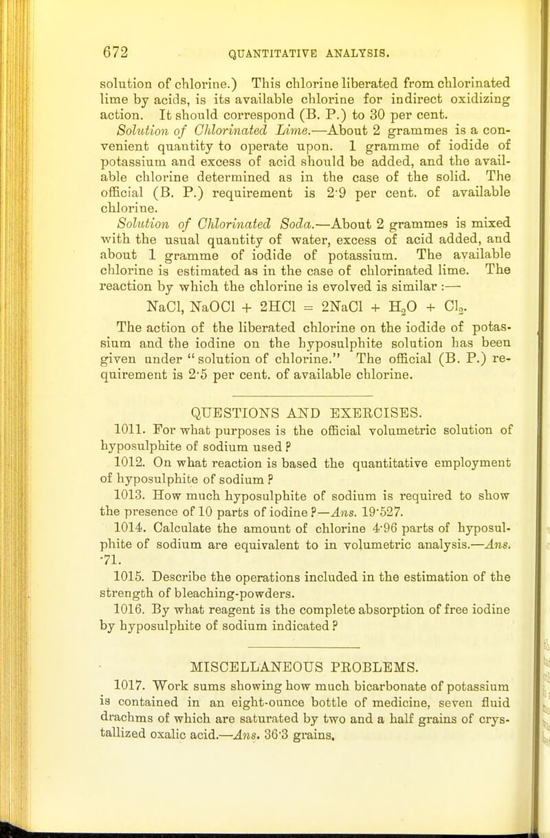 solution of chlorine.) This chlorine liberated from chlorinated lime by acids, is its available chlorine for indirect oxidizing action. It should correspond (B. P.) to 30 per cent. Solution of Chlorinated Lime.—About 2 grammes is a con- venient quantity to operate upon. 1 gramme of iodide of potassium and excess of acid should be added, and the avail- able chlorine determined as in the case of the solid. The official (B. P.) requirement is 29 per cent, of available chlorine. Solution of Chlorinated Soda.—About 2 grammes is mixed with the usual quantity of water, excess of acid added, and about 1 gramme of iodide of potassium. The available chlorine is estimated as in the case of chlorinated lime. The reaction by which the chlorine is evolved is similar :— NaCl, NaOCl + 2HC1 = 2NaCl + HoO + Clo. The action of the liberated chlorine on the iodide of potas- sium and the iodine on the hyposulphite solution has been given under solution of chlorine. The official (B. P.) re- quirement is 2'5 per cent, of available chlorine. QUESTIONS AND EXERCISES. 1011. For what purposes is the official volumetric solution of hyposulphite of sodium used ? 1012. On what reaction is based the quantitative employment of hyposulphite of sodium ? 1013. How much hyposulphite of sodium is required to show the presence of 10 parts of iodine ?—^?is. 19*527. 1014. Calculate the amount of chlorine 496 parts of hyposul- phite of sodium are equivalent to in volumetric analysis.—Ans. 71. 1015. Describe the operations included in the estimation of the strength of bleaching-powders. 1016. By what reagent is the complete absorption of free iodine by hyposulphite of sodium indicated ? MISCELLANEOUS PEOBLEMS. 1017. Work sums showing how much bicarbonate of potassium is contained in an eight-ounce bottle of medicine, seven fluid drachms of which are saturated by two and a half grains of crys- tallized oxalic acid.—Ans. 363 grains.