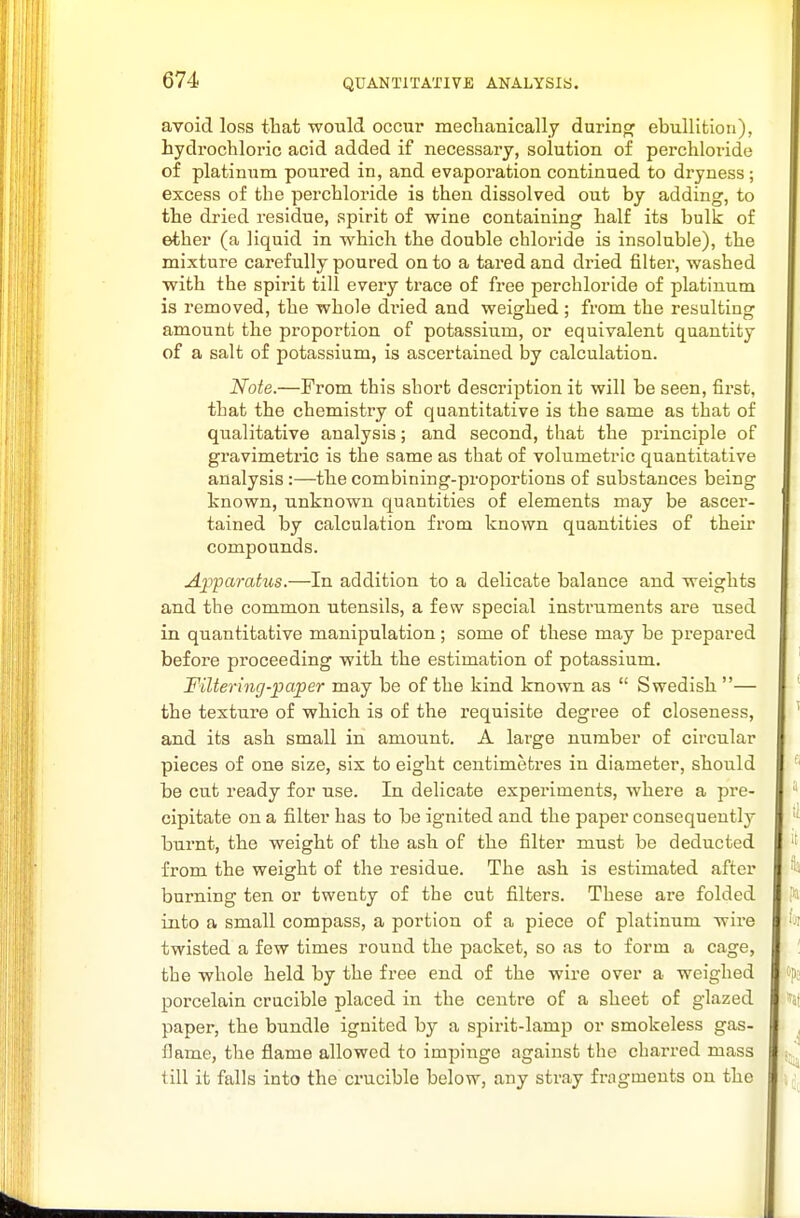 avoid loss that would occur meclianically durinor ebullition), hydrochloric acid added if necessary, solution of perchloride of platinum poured in, and evaporation continued to dryness; excess of the perchloride is then dissolved out by adding, to the dried residue, spirit of wine containing half its bulk of ether (a liquid in which the double chloride is insoluble), the mixture carefully poured on to a tared and dried filter, washed with the spirit till every trace of free perchloride of platinum is removed, the whole dried and weighed; from the resulting amount the proportion of potassium, or equivalent quantity of a salt of potassium, is ascertained by calculation. Note.—From this short description it will be seen, first, that the chemistry of quantitative is the same as that of qualitative analysis; and second, that the principle of gravimetric is the same as that of volumetric quantitative analysis :—the combining-proportions of substances being known, unknown quantities of elements may be ascer- tained by calculation from known quantities of theii' compounds. Apparatus.—In addition to a delicate balance and weights and the common utensils, a few special instruments are used in quantitative manipulation; some of these may be prepared before proceeding with the estimation of potassium. Filtering-paper may be of the kind known as  Swedish — the texture of which is of the requisite degree of closeness, and its ash small in amount. A large number of circular pieces of one size, six to eight centimetres in diameter, should be cut ready for use. In delicate experiments, where a pre- cipitate on a filter has to be ignited and the paper consequently burnt, the weight of the ash of the filter must be deducted from the weight of the residue. The ash is estimated after burning ten or twenty of the cut filters. These are folded into a small compass, a portion of a piece of platinum wire twisted a few times round the packet, so as to form a cage, the whole held by the free end of the wire over a weighed porcelain crucible placed in the centre of a sheet of glazed paper, the bundle ignited by a spirit-lamp or smokeless gas- flame, the flame allowed to impinge against the charred mass till it falls into the crucible below, any stray fragments on the